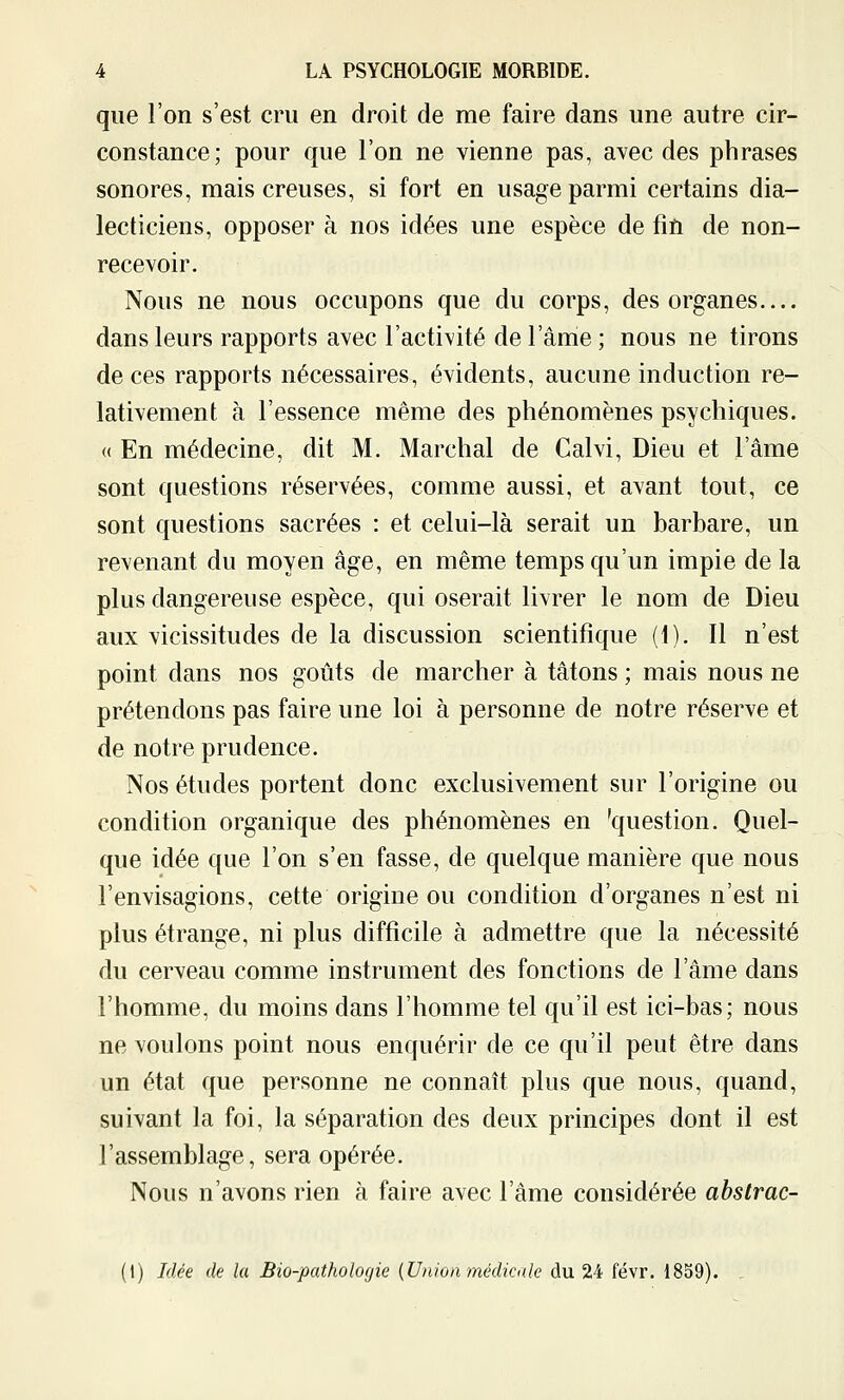 que l'on s'est cru en droit de me faire dans une autre cir- constance; pour que l'on ne vienne pas, avec des phrases sonores, mais creuses, si fort en usage parmi certains dia- lecticiens, opposer à nos idées une espèce de fin de non- recevoir. Nous ne nous occupons que du corps, des organes dans leurs rapports avec l'activité de l'âme; nous ne tirons de ces rapports nécessaires, évidents, aucune induction re- lativement à l'essence même des phénomènes psychiques. <( En médecine, dit M. Marchai de Calvi, Dieu et l'âme sont questions réservées, comme aussi, et avant tout, ce sont questions sacrées : et celui-là serait un barbare, un revenant du moyen âge, en même temps qu'un impie de la plus dangereuse espèce, qui oserait livrer le nom de Dieu aux vicissitudes de la discussion scientifique (t). Il n'est point dans nos goûts de marcher à tâtons ; mais nous ne prétendons pas faire une loi à personne de notre réserve et de notre prudence. Nos études portent donc exclusivement sur l'origine ou condition organique des phénomènes en 'question. Quel- que idée que l'on s'en fasse, de quelque manière que nous l'envisagions, cette origine ou condition d'organes n'est ni plus étrange, ni plus difficile à admettre que la nécessité du cerveau comme instrument des fonctions de l'âme dans l'homme, du moins dans l'homme tel qu'il est ici-bas; nous ne voulons point nous enquérir de ce qu'il peut être dans un état que personne ne connaît plus que nous, quand, suivant la foi, la séparation des deux principes dont il est l'assemblage, sera opérée. Nous n'avons rien à faire avec l'âme considérée abstrac- (\) Idée de la Bio-pathologie {Union médicale du 24 févr. 1839). .