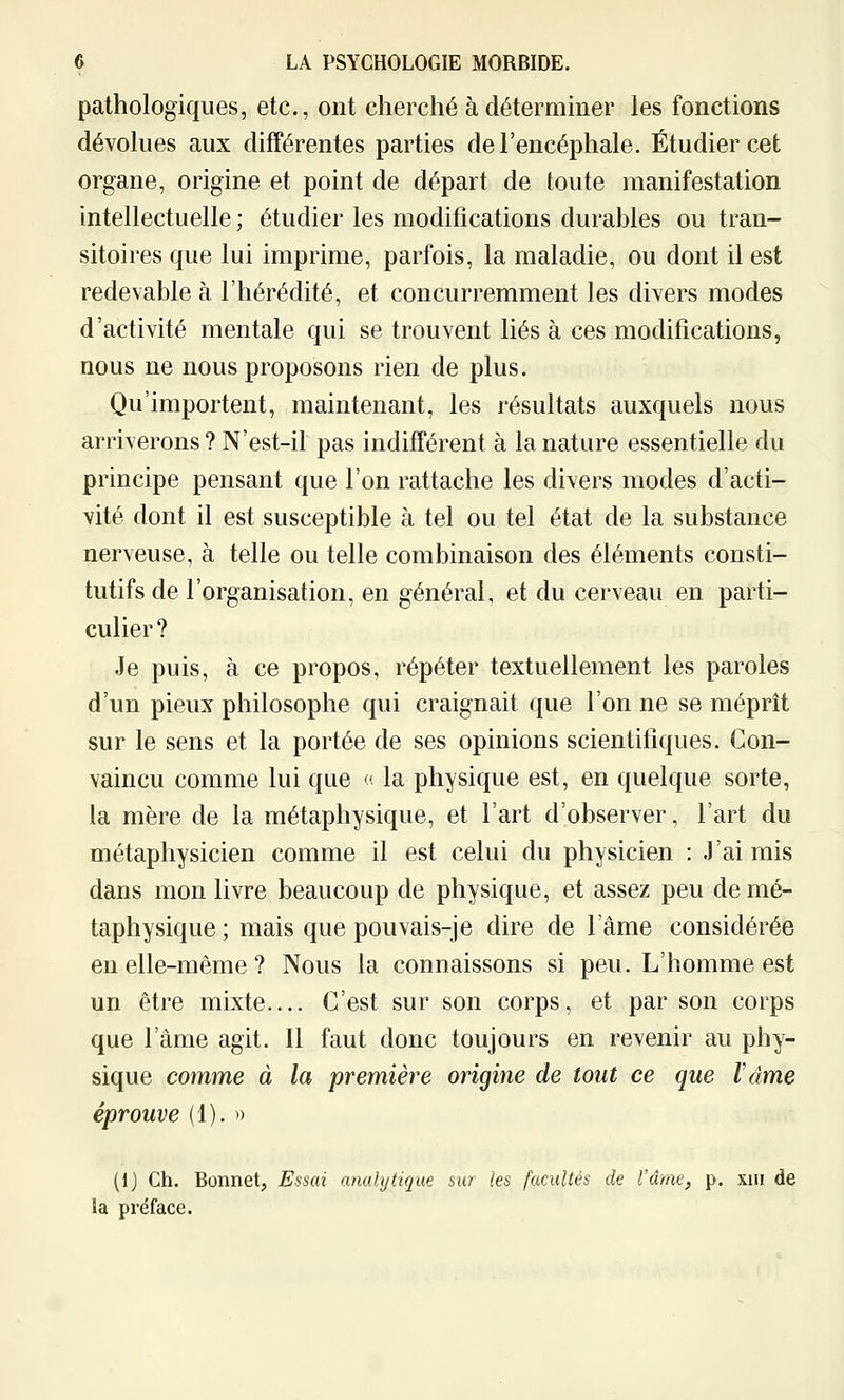 pathologiques, etc., ont cherché à déterminer les fonctions dévolues aux différentes parties de l'encéphale. Étudier cet organe, origine et point de départ de toute manifestation intellectuelle ; étudier les modifications durables ou tran- sitoires que lui imprime, parfois, la maladie, ou dont il est redevable à l'hérédité, et concurremment les divers modes d'activité mentale qui se trouvent liés à ces modifications, nous ne nous proposons rien de plus. Qu'importent, maintenant, les résultats auxquels nous arriverons? N'est-il pas indifférent à la nature essentielle du principe pensant que l'on rattache les divers modes d'acti- vité dont il est susceptible à tel ou tel état de la substance nerveuse, à telle ou telle combinaison des éléments consti- tutifs de l'organisation, en général, et du cerveau en parti- culier? Je puis, à ce propos, répéter textuellement les paroles d'un pieux philosophe qui craignait que l'on ne se méprît sur le sens et la portée de ses opinions scientifiques. Con- vaincu comme lui que « la physique est, en quelque sorte, la mère de la métaphysique, et l'art d'observer, l'art du métaphysicien comme il est celui du physicien : J'ai mis dans mon livre beaucoup de physique, et assez peu de mé- taphysique; mais que pouvais-je dire de l'âme considérée en elle-même ? Nous la connaissons si peu. L'homme est un être mixte.... C'est sur son corps, et par son corps que l'âme agit. Il faut donc toujours en revenir au phy- sique comme à la première origine de tout ce que l'âme éprouve (1). » (1) Ch. Bonnet, Essai anahjtique sur les facultés de l'âme, p. xiii de la préface.