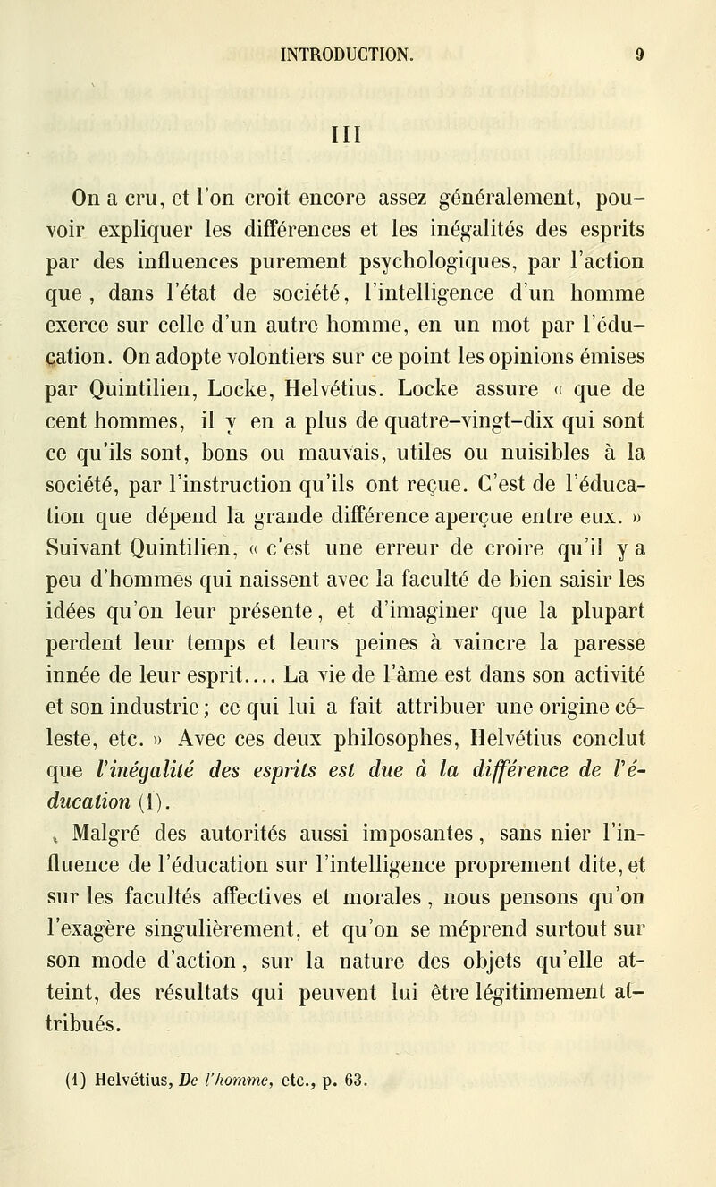 III On a cru, et l'on croit encore assez généralement, pou- voir expliquer les difTérences et les inégalités des esprits par des influences purement psychologiques, par l'action que, dans l'état de société, l'intelligence d'un homme exerce sur celle d'un autre homme, en un mot par l'édu- cation. On adopte volontiers sur ce point les opinions émises par Quintilien, Locke, Helvétius. Locke assure « que de cent hommes, il y en a plus de quatre-vingt-dix qui sont ce qu'ils sont, bons ou mauvais, utiles ou nuisibles à la société, par l'instruction qu'ils ont reçue. C'est de l'éduca- tion que dépend la grande différence aperçue entre eux. » Suivant Quintilien, « c'est une erreur de croire qu'il y a peu d'hommes qui naissent avec la faculté de bien saisir les idées qu'on leur présente, et d'imaginer que la plupart perdent leur temps et leurs peines à vaincre la paresse innée de leur esprit La vie de l'âme est dans son activité et son industrie ; ce qui lui a fait attribuer une origine cé- leste, etc. » Avec ces deux philosophes, Helvétius conclut que Vinégalité des esprits est due à la différence de Vé- ducation (1). , Malgré des autorités aussi imposantes, sans nier l'in- fluence de l'éducation sur l'intelligence proprement dite, et sur les facultés affectives et morales, nous pensons qu'on l'exagère singulièrement, et qu'on se méprend surtout sur son mode d'action, sur la nature des objets qu'elle at- teint, des résultats qui peuvent lui être légitimement at- tribués. (1) Helvétius^ De l'homme, etc., p. 63.