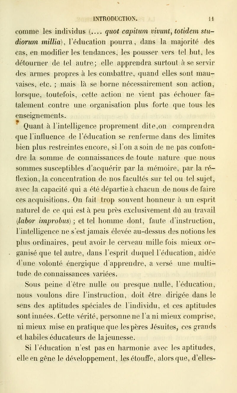 comme les individus {.... quot capitum vivant^ totidem stii- diorum millia), l'éducation pourra, dans la majorité des cas, en modifier les tendances, les pousser vers tel but, les détourner de tel autre; elle apprendra surtout à se servir des armes propres à les combattre, quand elles sont mau- vaises, etc. ; mais là se borne nécessairement son action, lorsque, toutefois, cette action ne vient pas échouer fa- talement contre une organisation plus forte que tous les enseignements. Quant à l'intelligence proprement dite,on comprendra que l'influence de l'éducation se renferme dans des limites bien plus restreintes encore, si l'on a soin de ne pas confon- dre la somme de connaissances de toute nature que nous sommes susceptibles d'acquérir par la mémoire, par la ré- flexion, la concentration de nos facultés sur tel ou tel sujet, avec la capacité qui a été départie à chacun de nous de faire ces acquisitions. On fait trop souvent honneur à un esprit naturel de ce qui est à peu près exclusivement dû au travail [labor improbiis) ; et tel homme dont, faute d'instruction, l'intelligence ne s'est jamais élevée au-dessus des notions les plus ordinaires, peut avoir le cerveau mille fois mieux or- ganisé que tel autre, dans l'esprit duquel l'éducation, aidée d'une volonté énergique d'apprendre, a versé une multi- tude de connaissances variées. Sous peine d'être nulle ou presque nulle, l'éducation, nous voulons dire l'instruction, doit être dirigée dans le sens des aptitudes spéciales de l'individu, et ces aptitudes sont innées. Cette vérité, personne ne l'a ni mieux comprise, ni mieux mise en pratique que les pères Jésuites, ces grands et habiles éducateurs de lajeunesse. Si l'éducation n'est pas en harmonie avec les aptitudes, elle en gêne le développement, les étouffe, alors que, d'elles-