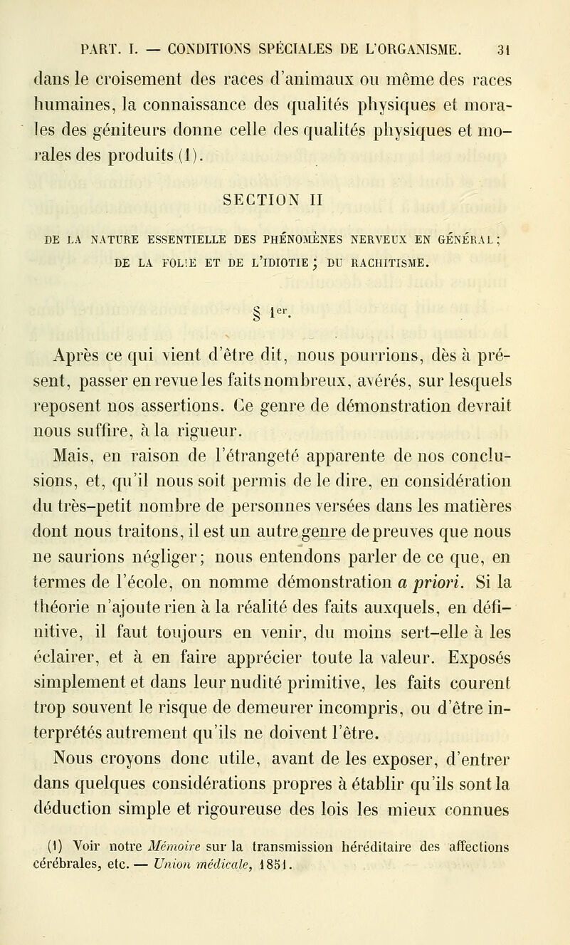 dans le croisement des races d'animaux ou même des races humaines, la connaissance des qualités physiques et mora- les des géniteurs donne celle des qualités physiques et mo- rales des produits (1). SECTION II DE LA NATURE ESSENTIELLE DES PHÉNOMÈNES NERVEUX EN GÉNÉRAL; DE LA FOLIE ET DE l'iDIOTIE ; DU RACHITISME. § 1^^ Après ce qui vient d'être dit, nous pourrions, dès à pré- sent, passer en revue les faits nombreux, avérés, sur lesquels reposent nos assertions. Ce genre de démonstration devrait nous suffire, à la rigueur. Mais, en raison de l'étrangeté apparente de nos conclu- sions, et, qu'il nous soit permis de le dire, en considération du très-petit nombre de personnes versées dans les matières dont nous traitons, il est un autre genre de preuves que nous ne saurions négliger; nous entendons parler de ce que, en termes de l'école, on nomme démonstration a priori. Si la théorie n'ajoute rien à la réalité des faits auxquels, en défi- nitive, il faut toujours en venir, du moins sert-elle à les éclairer, et à en faire apprécier toute la valeur. Exposés simplement et dans leur nudité primitive, les faits courent trop souvent le risque de demeurer incompris, ou d'être in- terprétés autrement qu'ils ne doivent l'être. Nous croyons donc utile, avant de les exposer, d'entrer dans quelques considérations propres à établir qu'ils sont la déduction simple et rigoureuse des lois les mieux connues (1) Voir notre Mémoire sur la transmission héréditaire des affections cérébrales, etc.— Union médicale, 1851.