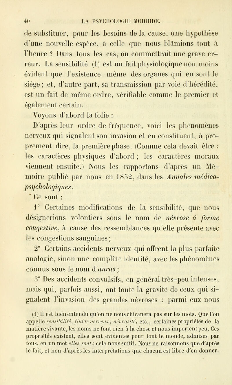 de substituer, pour les besoins de la cause, une hypothèse d'une nouvelle espèce, à celle que nous blâmions tout à l'heure ? Dans tous les cas, on commettrait une grave er- reur. La sensibilité (1) est un fait physiologique non moins évident que l'existence même des organes qui en sont le siège; et, d'autre part, sa transmission par voie d'hérédité, est un fait de même ordre, vérifiable comme le premier et également certain. Voyons d'abord la folie : D'après leur ordre de fréquence, voici les phénomènes nerveux qui signalent son invasion et en constituent, à pro- prement dire, la première phase. (Comme cela devait être : les caractères physiques d'abord ; les caractères moraux viennent ensuite.) Nous les rapportons d'après un Mé- moire publié par nous en 1852, dans les Annales médico- psychologiques. ' Ce sont : 1 Certaines modifications de la sensibilité, que nous désignerions volontiers sous le nom de névrose à forme congestive, à cause des ressemblances qu'elle présente avec les congestions sanguines ; T Certains accidents nerveux qui offrent la plus parfaite analogie, sinon une complète identité, avec les phénomènes connus sous le nom à'auras ; 3° Des accidents convulsifs, en général très-peu intenses, mais qui, parfois aussi, ont toute la gravité de ceux qui si- gnalent l'invasion des grandes névroses : parmi eux nous (1)11 est bien entendu qu'on ne nous chicanera pas sur les mots. Que l'on appelle sensibilité, fluide nerveux, névrosité, etc., certaines propriétés de la matière vivante, les noms ne font rien à la chose et nous importent peu. Ces propriétés existent, elles sont évidentes pour tout le monde, admises par tous, en un mot elles sont; cela nous suffit. Nous ne raisonnons que d'après le fait, et non d'après les interprétations que chacun est libre d'en donner.