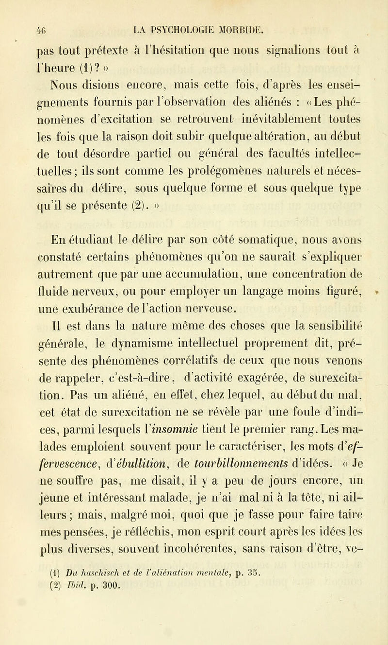 pas tout prétexte à l'hésitation que nous signalions tout à l'heure (1)? » Nous disions encore, mais cette fois, d'après les ensei- gnements fournis par l'observation des aliénés : «Les phé- nomènes d'excitation se retrouvent inévitablement toutes les fois que la raison doit subir quelque altération, au début de tout désordre partiel ou général des facultés intellec- tuelles ; ils sont comme les prolégomènes naturels et néces- saires du délire, sous quelque forme et sous quelque type qu'il se présente (2). » En étudiant le délire par son côté somatique, nous avons constaté certains phénomènes qu'on ne saurait s'expliquer autrement que par une accumulation, une concentration de fluide nerveux, ou pour employer un langage moins figuré, une exubérance de l'action nerveuse. Il est dans la nature même des choses que la sensibilité générale, le dynamisme intellectuel proprement dit, pré- sente des phénomènes corrélatifs de ceux que nous venons de rappeler, c'est-à-dire, d'activité exagérée, de surexcita- tion. Pas un aliéné, en effet, chez lequel, au début du mal, cet état de surexcitation ne se révèle par une foule d'indi- ces, parmi lesquels l'insomnie tient le premier rang. Les ma- lades emploient souvent pour le caractériser, les mots d'ef- fervescence^ d'ébuUition, de tourbillonnemenls d'idées. « Je ne souffre pas, me disait, il y a peu de jours encore, un jeune et intéressant malade, je n'ai mal ni à la tête, ni ail- leurs; mais, malgré moi, quoi que je fasse pour faire taire mes pensées, je réfléchis, mon esprit court après les idées les plus diverses, souvent incohérentes, sans raison d'être, ve- (1) Du haschisch et de l'aliénation mentale, p. 35. (2) Tbirl. p. 300.