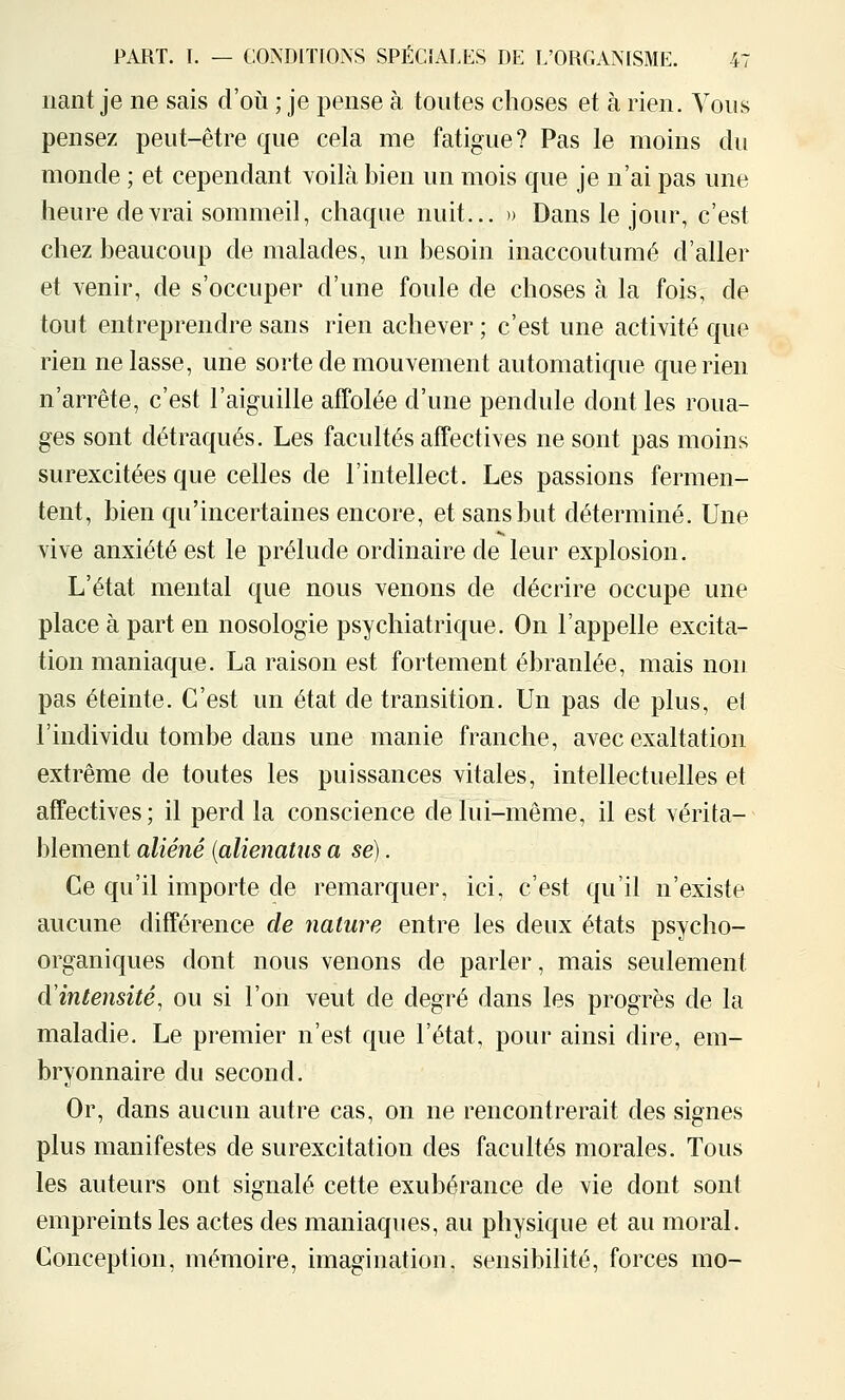 liant je ne sais d'où ; je pense à toutes choses et à rien. Vous pensez peut-être que cela me fatigue? Pas le moins du monde ; et cependant voilà bien un mois que je n'ai pas une heure devrai sommeil, chaque nuit... » Dans le jour, c'est chez beaucoup de malades, un besoin inaccoutumé d'aller et venir, de s'occuper d'une foule de choses à la fois, de tout entreprendre sans rien achever ; c'est une activité que rien ne lasse, une sorte de mouvement automatique que rien n'arrête, c'est l'aiguille afPolée d'une pendule dont les roua- ges sont détraqués. Les facultés affectives ne sont pas moins surexcitées que celles de l'intellect. Les passions fermen- tent, bien qu'incertaines encore, et sans but déterminé. Une vive anxiété est le prélude ordinaire de leur explosion. L'état mental que nous venons de décrire occupe une place à part en nosologie psychiatrique. On l'appelle excita- tion maniaque. La raison est fortement ébranlée, mais non pas éteinte. C'est un état de transition. Un pas de plus, et l'individu tombe dans une manie franche, avec exaltation extrême de toutes les puissances vitales, intellectuelles et affectives; il perd la conscience de lui-même, il est vérita- blement aliéné (alienaUis a se). Ce qu'il importe de remarquer, ici, c'est qu'il n'existe aucune différence de nature entre les deux états psycho- organiques dont nous venons de parler, mais seulement d'intensité, ou si l'on veut de degré dans les progrès de la maladie. Le premier n'est que l'état, pour ainsi dire, em- bryonnaire du second. Or, dans aucun autre cas, on ne rencontrerait des signes plus manifestes de surexcitation des facultés morales. Tous les auteurs ont signalé cette exubérance de vie dont sont empreints les actes des maniaques, au physique et au moral. Conception, mémoire, imagination, sensibilité, forces mo-