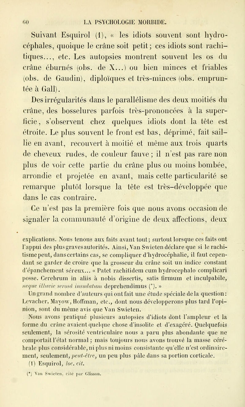 Suivant Esqiiirol (1), « les idiots sou\ent sont hydro- céphales, quoique le crâne soit petit; ces idiots sont rachi- tiques..., etc. Les autopsies montrent souvent les os du crâne éburnés (obs. de X...) ou bien minces et friables (obs. de Gandin), diploïques et très-minces (obs. emprun- tée à Gall). Des irrégularités dans le parallélisme des deux moitiés du crâne, des bosselures parfois très-prononcées à la super- ficie, s'observent chez quelques idiots dont la tête est étroite. Le plus souvent le front est bas, déprimé, fait sail- lie en avant, recouvert à moitié et même aux trois quarts de cheveux rudes, de couleur fauve ; il n'est pas rare non plus de voir cette partie du crâne plus ou moins bombée, arrondie et projetée en avant, mais cette particularité se remarque plutôt lorsque la tête est très-développée que dans le cas contraire. Ce n'est pas la première fois que nous avons occasion de signaler la communauté d'origine de deux affections, deux explications. Nous tenons aux faits avant tout; surtout lorsque ces faits ont l'appui des plus graves autorités. Ainsi^ Van Swieten déclare que si le rachi- tisme peut, dans certains cas, se compliquer d'hydrocéphalie, il faut cepen- dant se garder de croire que la grosseur du crâne soit un indice constant d'épanchemcnt séreux... « Patet rachitidem cum hydrocephalo complicari posse. Cerebrum in aliis à nobis dissertis, satis firnium et inculpabile, aeque illuvie serosâ insudatum deprehendimus (*). » Un grand nombre d'auteurs qui ont fait une étude spéciale delà question: Levacher, Mayow, Hoffman, etc., dont nous développerons plus tard l'opi- nion, sont du même avis que Van Swieten. Nous avons pratiqué plusieurs autopsies d'idiots dont l'ampleur et la forme du crâne avaient quel(]ue chose d'insolite et d'exagéré. Quelquefois seulement, la sérosité ventriculaire nous a paru plus abondante que ne comportait l'état normal ; mais toujours nous avons trouvé la masse céré- brale plus considérable, ni plus ni moins consistante qu'elle n'est ordinaire- ment, seulement, peut-être, un peu plus pâle dans sa portion corticale. (1) Esquirol, ïor. cit. [*) Van Swielen. cilé par Glisson.