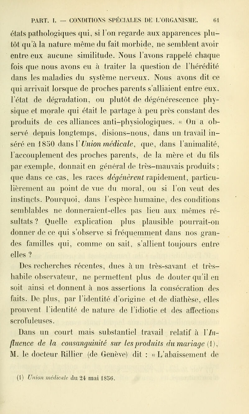 états pathologiques qui, si l'on regarde aux apparences plu- tôt qu'à la nature même du fait morbide, ne semblent avoir entre eux aucune similitude. Nous l'avons rappelé chaque fois que nous avons eu à traiter la question de l'hérédité dans les maladies du système nerveux. Nous avons dit ce qui arrivait lorsque de proches parents s'alliaient entre eux, l'état de dégradation, ou plutôt de dégénérescence phy- sique et morale qui était le partage à peu près constant des produits de ces alliances anti-physiologiques. « On a ob- servé depuis longtemps, disions-nous, dans un travail in- séré en 1850 dams V Vnioji médicale, que, dans l'animalité, l'accouplement des proches parents, de la mère et du fils par exemple, donnait en général de très-mauvais produits ; que dans ce cas, les races dégénèrent rapidement, particu- lièrement au point de vue du moral, ou si l'on veut des instincts. Pourquoi, dans l'espèce humaine, des conditions semblables ne donneraient-elles pas lieu aux mêmes ré- sultats ? Quelle explication plus plausible pourrait-on donner de ce qui s'observe si fréquemment dans nos gran- des familles qui, comme on sait, s'allient toujours entre elles ? Des recherches récentes, dues à un très-savant et très- habile observateur, ne permettent plus de douter qu'il en soit ainsi et donnent à nos assertions la consécration des faits. De plus, par l'identité d'origine et de diathèse, elles prouvent l'identité de nature de l'idiotie et des affections scrofuleuses. Dans un court mais substantiel travail relatif à Vln- fluence de la consanguinité sur les produits du mariage (i), M. le docteur Rillier (de Genève) dit : « L'abaissement de (1) Union médicale du 24 mai 1856.