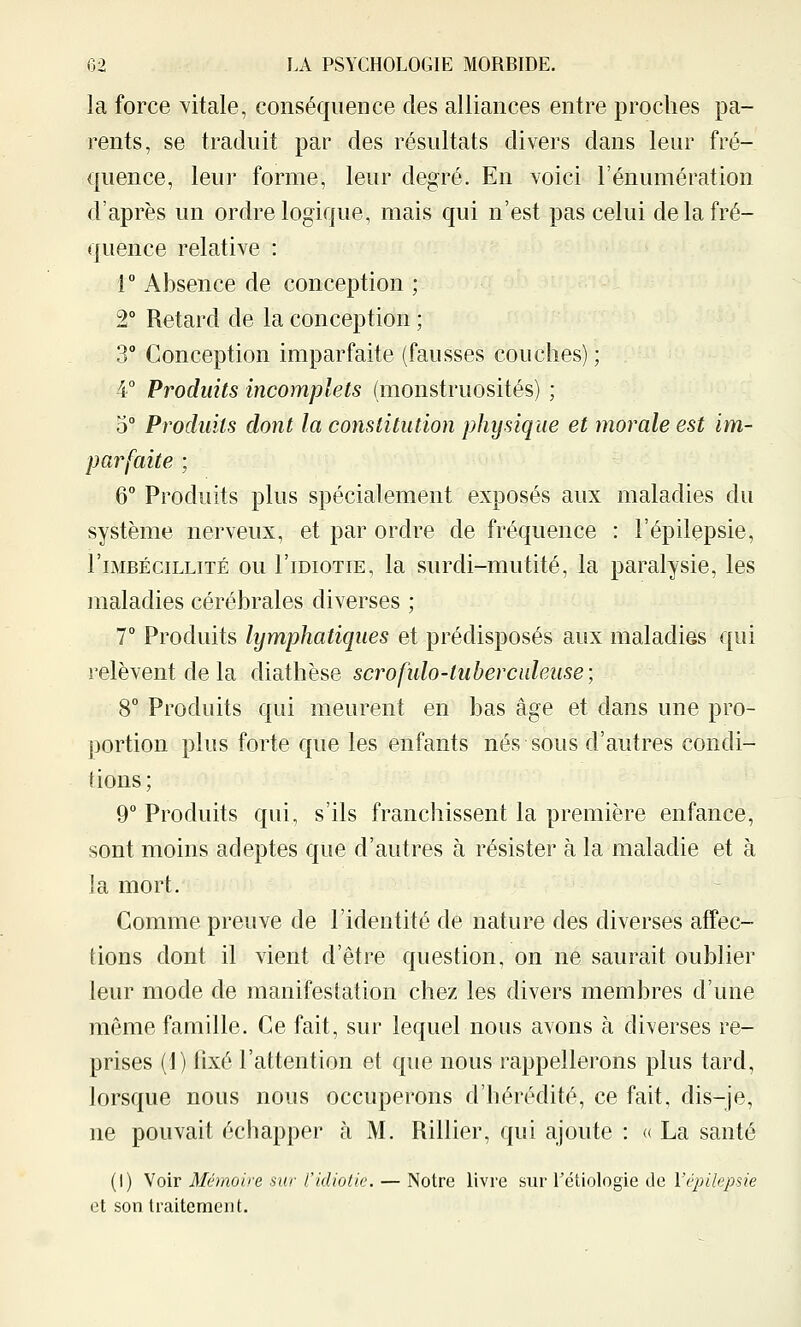 la force vitale, conséquence des alliances entre proches pa- rents, se traduit par des résultats divers dans leur fré- quence, leur forme, leur degré. En voici l'énumération d'après un ordre logique, mais qui n'est pas celui de la fré- quence relative : r Absence de conception ; 2° Retard de la conception ; 3° Conception imparfaite (fausses couches) ; 4° Produits incomplets (monstruosités) ; 5° Produits dont la constitution physique et morale est im- parfaite ; 6° Produits plus spécialement exposés aux maladies du système nerveux, et par ordre de fréquence : l'épilepsie, r IMBÉCILLITÉ ou l'iDioTiE, la surdi-mutité, la paralysie, les maladies cérébrales diverses ; 7° Produits lymphatiques et prédisposés aux maladies qui relèvent de la diathèse scrofulo-tubercaleuse; 8° Produits qui meurent en bas âge et dans une pro- portion plus forte que les enfants nés sous d'autres condi- tions ; 9° Produits qui, s'ils franchissent la première enfance, sont moins adeptes que d'autres à résister à la maladie et à la mort. Comme preuve de l'identité de nature des diverses affec- tions dont il vient d'être question, on ne saurait oublier leur mode de manifestation chez les divers membres d'une même famille. Ce fait, sur lequel nous avons à diverses re- prises (1) fixé l'attention et que nous rappellerons plus tard, lorsque nous nous occuperons d'hérédité, ce fait, dis-je, ne pouvait échapper à M. Rillier, qui ajoute : « La santé (I) Voir Mémoire sur Cldiolk. — Notre livre sur l'étiologie de l'épilepsie et son traitement.