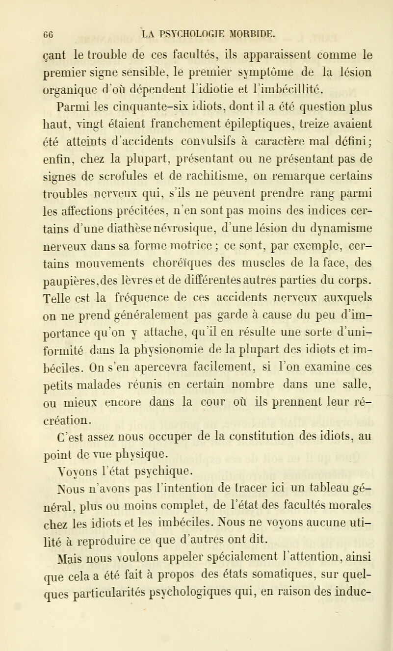 çant le trouble de ces facultés, ils apparaissent comme le premier signe sensible, le premier symptôme de la lésion organique d'où dépendent l'idiotie et l'imbécillité. Parmi les cinquante-six idiots, dont il a été question plus haut, vingt étaient franchement épileptiques, treize avaient été atteints d'accidents convulsifs à caractère mal défini; enfin, chez la plupart, présentant ou ne présentant pas de signes de scrofules et de rachitisme, on remarque certains troubles nerveux qui, s'ils ne peuvent prendre rang parmi les affections précitées, n'en sont pas moins des indices cer- tains d'une diathèsenévrosique, d'une lésion du dynamisme nerveux dans sa forme motrice ; ce sont, par exemple, cer- tains mouvements choréïques des muscles de la face, des paupières,des lèvres et de différentes autres parties du corps. Telle est la fréquence de ces accidents nerveux auxquels on ne prend généralement pas garde à cause du peu d'im- portance qu'on y attache, qu'il en résulte une sorte d'uni- formité dans la physionomie de la plupart des idiots et im- béciles. On s'en apercevra facilement, si l'on examine ces petits malades réunis en certain nombre dans une salle, ou mieux encore dans la cour où ils prennent leur ré- création. C'est assez nous occuper de la constitution des idiots, au point de vue physique. Voyons l'état psychique. Nous n'avons pas l'intention de tracer ici un tableau gé- néral, plus ou moins complet, de l'état des facultés morales chez les idiots et les imbéciles. Nous ne voyons aucune uti- lité à reproduire ce que d'autres ont dit. Mais nous voulons appeler spécialement l'attention, ainsi que cela a été fait à propos des états somatiques, sur quel- ques particularités psychologiques qui, en raison des indue-