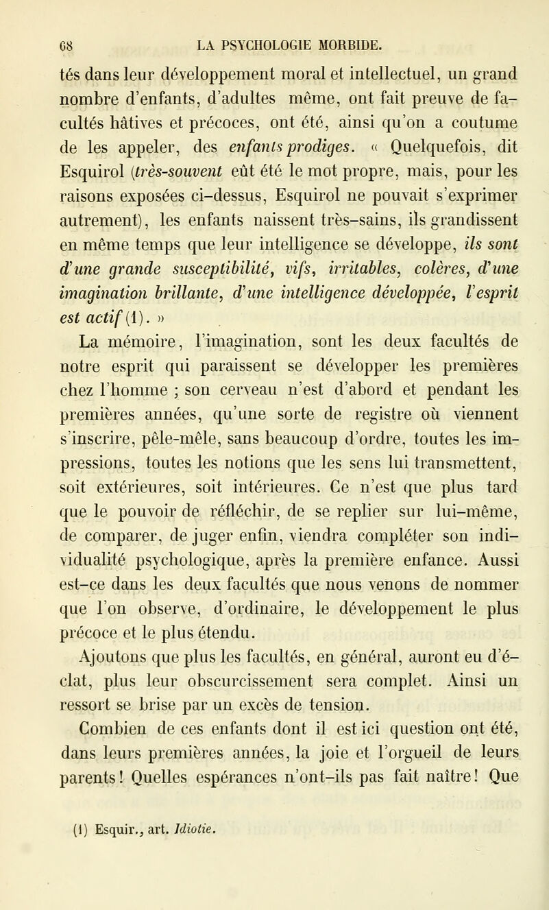 tés dans leur développement moral et intellectuel, un grand nombre d'enfants, d'adultes même, ont fait preuve de fa- cultés hâtives et précoces, ont été, ainsi qu'on a coutume de les appeler, des enfants prodiges. « Quelquefois, dit Esquirol (très-souvent eût été le mot propre, mais, pour les raisons exposées ci-dessus, Esquirol ne pouvait s'exprimer autrement), les enfants naissent très-sains, ils grandissent en même temps que leur intelligence se développe, ils sont d'une grande susceptibilité, vifs, iiTitables, colères, d'une imagination brillante, d'une intelligence développée, Vesprit est actif {{). » La mémoire, l'imagination, sont les deux facultés de notre esprit qui paraissent se développer les premières chez l'homme ; son cerveau n'est d'abord et pendant les premières années, qu'une sorte de registre oii viennent s'inscrire, pêle-mêle, sans beaucoup d'ordre, toutes les im- pressions, toutes les notions que les sens lui transmettent, soit extérieures, soit intérieures. Ce n'est que plus tard que le pouvoir de réfléchir, de se replier sur lui-même, de comparer, de juger enfin, viendra compléter son indi- vidualité psychologique, après la première enfance. Aussi est-ce dans les deux facultés que nous venons de nommer que l'on observe, d'ordinaire, le développement le plus précoce et le plus étendu. Ajoutons que plus les facultés, en général, auront eu d'é- clat, plus leur obscurcissement sera complet. Ainsi un ressort se brise par un excès de tension. Combien de ces enfants dont il est ici question ont été, dans leurs premières années, la joie et l'orgueil de leurs parents ! Quelles espérances n'ont-ils pas fait naître ! Que