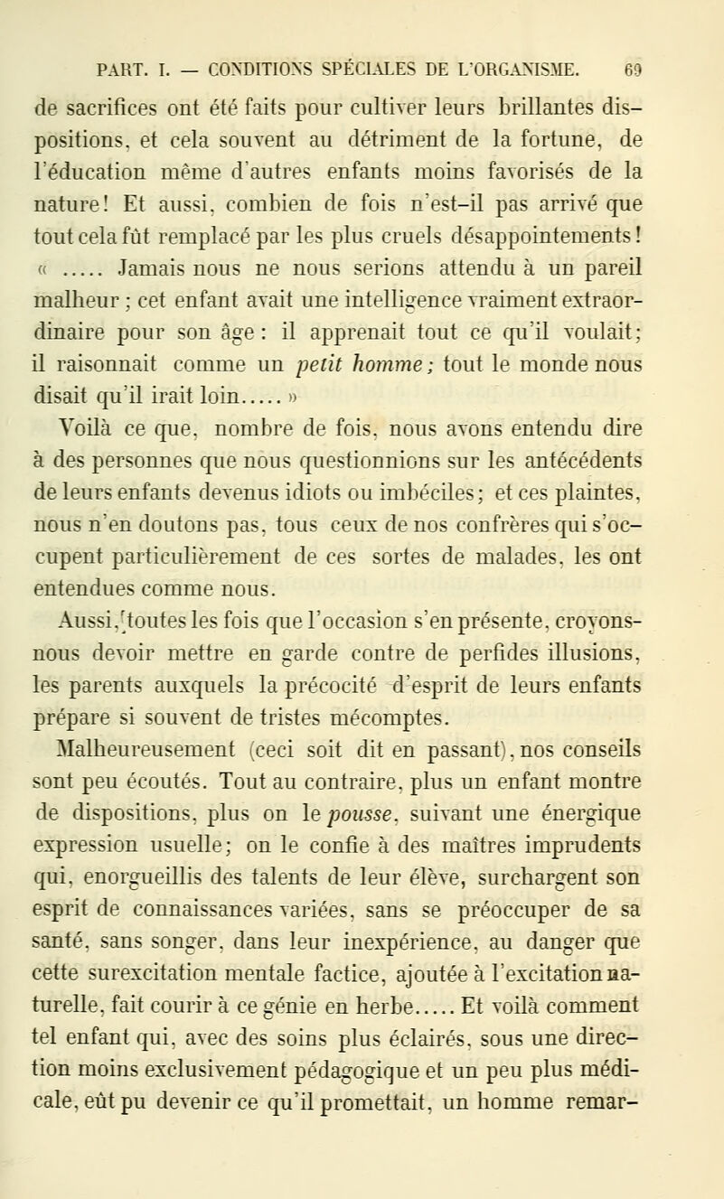 de sacrifices ont été faits pour cultiver leurs brillantes dis- positions, et cela souvent au détriment de la fortune, de l'éducation même dautres enfants moins favorisés de la nature! Et aussi, combien de fois n'est-il pas arrivé que tout cela fût remplacé par les plus cruels désappointements! '\ Jamais nous ne nous serions attendu à un pareil malheur ; cet enfant avait une intelligence vraiment extraor- dinaire pour son âge : il apprenait tout ce qu'il voulait; il raisonnait comme un petit homme; tout le monde nous disait qu'il irait loin » Voilà ce que. nombre de fois, nous avons entendu dire à des personnes que nous questionnions sur les antécédents de leurs enfants devenus idiots ou imbéciles; et ces plaintes, nous n'en doutons pas. tous ceux de nos confrères qui s'oc- cupent particulièrement de ces sortes de malades, les ont entendues comme nous. Aussi.'toutes les fois que l'occasion s'en présente, croyons- nous devoir mettre en garde contre de perfides illusions, les parents auxquels la précocité d'esprit de leurs enfants prépare si souvent de tristes mécomptes. Malheureusement (ceci soit dit en passant). nos conseils sont peu écoutés. Tout au contraire, plus un enfant montre de dispositions, plus on le pousse, suivant une énergique expression usuelle; on le confie à des maîtres imprudents qui, enorgueillis des talents de leur élève, surchargent son esprit de connaissances variées, sans se préoccuper de sa santé, sans songer, dans leur inexpérience, au danger que cette surexcitation mentale factice, ajoutée à l'excitationaa- turelle. fait courir à ce génie en herbe Et voilà comment tel enfant qui, avec des soins plus éclairés, sous une direc- tion moins exclusivement pédagogique et un peu plus médi- cale, eût pu devenir ce qu'il promettait, un homme remar-