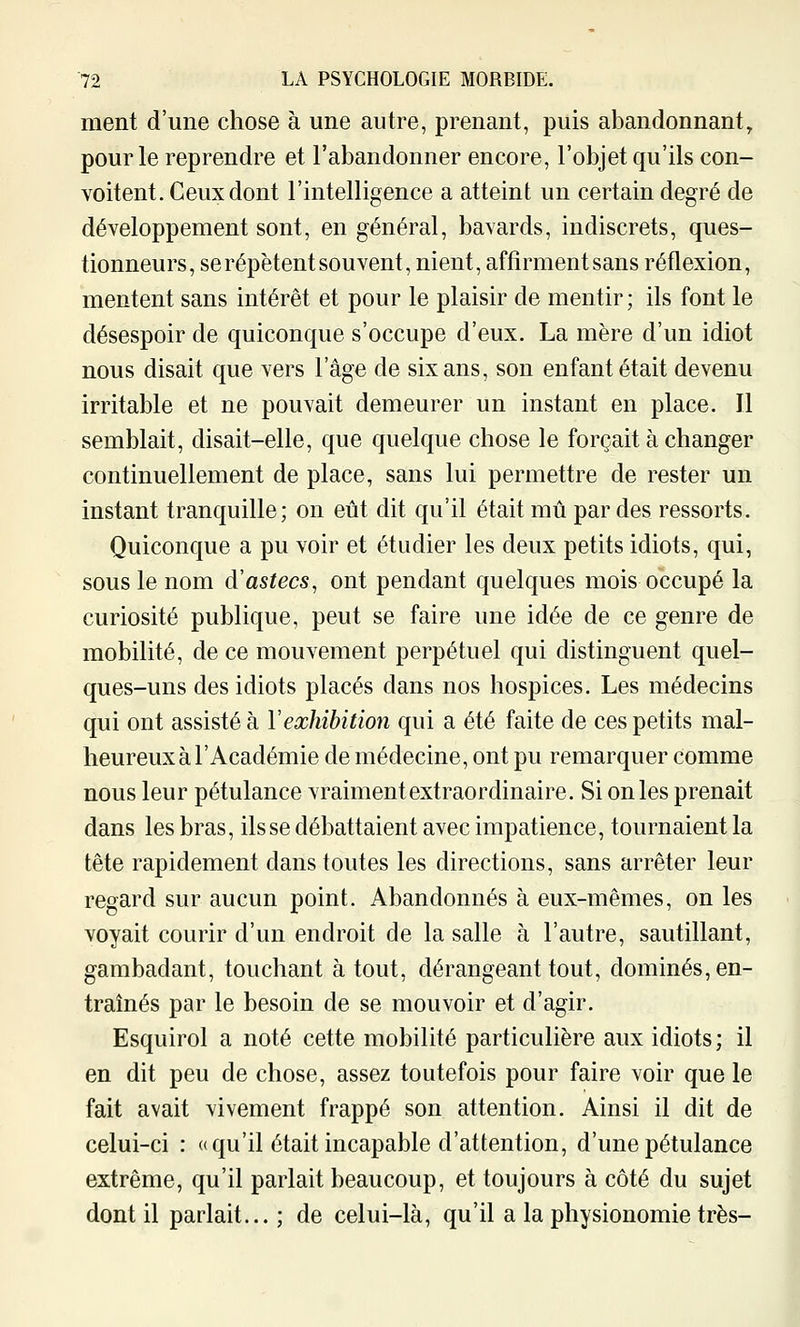 ment d'une chose à une autre, prenant, puis abandonnant, pour le reprendre et l'abandonner encore, l'objet qu'ils con- voitent. Ceux dont l'intelligence a atteint un certain degré de développement sont, en général, bavards, indiscrets, ques- tionneurs, se répètent sou vent, nient, affirment sans réflexion, mentent sans intérêt et pour le plaisir de mentir ; ils font le désespoir de quiconque s'occupe d'eux. La mère d'un idiot nous disait que vers l'âge de six ans, son enfant était devenu irritable et ne pouvait demeurer un instant en place. Il semblait, disait-elle, que quelque chose le forçait à changer continuellement de place, sans lui permettre de rester un instant tranquille; on eût dit qu'il était mû par des ressorts. Quiconque a pu voir et étudier les deux petits idiots, qui, sous le nom à'astecs, ont pendant quelques mois occupé la curiosité publique, peut se faire une idée de ce genre de mobilité, de ce mouvement perpétuel qui distinguent quel- ques-uns des idiots placés dans nos hospices. Les médecins qui ont assisté à l'exhibition qui a été faite de ces petits mal- heureux à l'Académie de médecine, ont pu remarquer comme nous leur pétulance vraiment extraordinaire. Si on les prenait dans les bras, ils se débattaient avec impatience, tournaient la tête rapidement dans toutes les directions, sans arrêter leur regard sur aucun point. Abandonnés à eux-mêmes, on les voyait courir d'un endroit de la salle à l'autre, sautillant, gambadant, touchant à tout, dérangeant tout, dominés, en- traînés par le besoin de se mouvoir et d'agir. Esquirol a noté cette mobilité particulière aux idiots ; il en dit peu de chose, assez toutefois pour faire voir que le fait avait vivement frappé son attention. Ainsi il dit de celui-ci : «qu'il était incapable d'attention, d'une pétulance extrême, qu'il parlait beaucoup, et toujours à côté du sujet dont il parlait... ; de celui-là, qu'il a la physionomie très-