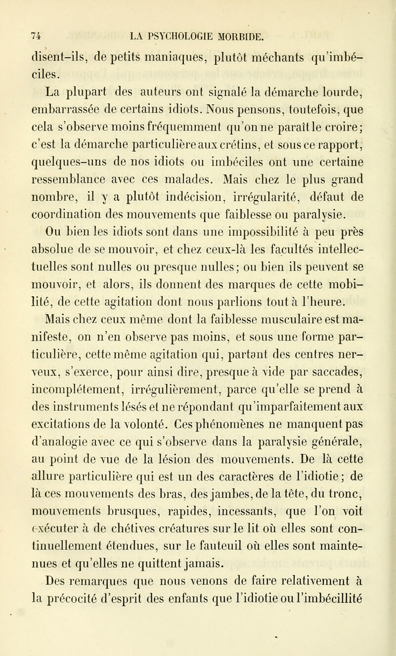 disent-ils, de petits maniaques, plutôt méchants qu'imbé- ciles. La plupart des auteurs ont signalé la démarche lourde, embarrassée de certains idiots. Nous pensons, toutefois, que cela s'observe moins fréquemment qu'on ne parait le croire; c'est la démarche particulière aux crétins, et sous ce rapport, quelques-uns de nos idiots ou imbéciles ont une certaine ressemblance avec ces malades. Mais chez le plus grand nombre, il y a plutôt indécision, irrégularité, défaut de coordination des mouYements que faiblesse ou paralysie. Ou bien les idiots sont dans une impossibilité à peu près absolue de se mouvoir, et chez ceux-là les facultés intellec- tuelles sont nulles ou presque nulles ; ou bien ils peuvent se mouvoir, et alors, ils donnent des marques de cette mobi- lité, de cette agitation dont nous parlions tout à l'heure. Mais chez ceux même dont la faiblesse musculaire est ma- nifeste, on n'en observe pas moins, et sous une forme par- ticulière, cette même agitation qui, partant des centres ner- veux, s'exerce, pour ainsi dire, presque à vide par saccades, incomplètement, irrégulièrement, parce qu'elle se prend à des instruments lésés et ne répondant qu'imparfaitement aux excitations de la volonté. Ces phénomènes ne manquent pas d'analogie avec ce qui s'observe dans la paralysie générale, au point de vue de la lésion des mouvements. De là cette allure particulière qui est un des caractères de l'idiotie; de là ces mouvements des bras, des jambes, de la tête, du tronc, mouvements brusques, rapides, incessants, que l'on voit ( xécuter à de chétives créatures sur le lit oîi elles sont con- tinuellement étendues, sur le fauteuil où elles sont mainte- nues et qu'elles ne quittent jamais. Des remarques que nous venons de faire relativement à la précocité d'esprit des enfants que l'idiotie ou l'imbécillité