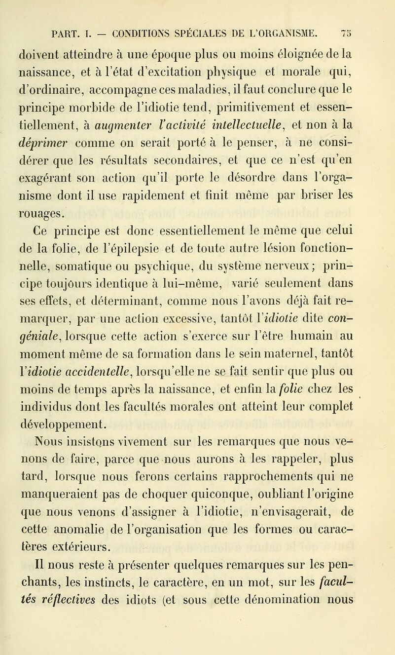 doivent atteindre à une époque plus ou moins éloignée de la naissance, et à l'état d'excitation physique et morale qui, d'ordinaire, accompagne ces maladies, il faut conclure que le principe morbide de l'idiotie tend, primitivement et essen- tiellement, à augmente!' l'activité intellectuelle^ et non à la déprimer comme on serait porté à le penser, à ne consi- dérer que les résultats secondaires, et que ce n'est qu'en exagérant son action qu'il porte le désordre dans l'orga- nisme dont il use rapidement et finit même par briser les rouages. Ce principe est donc essentiellement le même que celui de la folie, de l'épilepsie et de toute autre lésion fonction- nelle, somatique ou psychique, du système nerveux ; prin- cipe toujours identique à lui-même, varié seulement dans ses effets, et déterminant, comme nous l'avons déjà fait re- marquer, par une action excessive, tantôt Yidiotie dite con- géniale, lorsque cette action s'exerce sur l'être humain au moment même de sa formation dans le sein maternel, tantôt Yidiotie accidentelle, lorsqu'elle ne se fait sentir que plus ou moins de temps après la naissance, et enfin Is. folie chez les individus dont les facultés morales ont atteint leur complet développement. Nous insistons vivement sur les remarques que nous ve^ nous de faire, parce que nous aurons à les rappeler, plus tard, lorsque nous ferons certains rapprochements qui ne manqueraient pas de choquer quiconque, oubliant l'origine que nous venons d'assigner à l'idiotie, n'envisagerait, de cette anomalie de l'organisation que les formes ou carac- tères extérieurs. Il nous reste à présenter quelques remarques sur les pen- chants, les instincts, le caractère, en un mot, sur les facul- tés réflectives des idiots (et sous cette dénomination nous