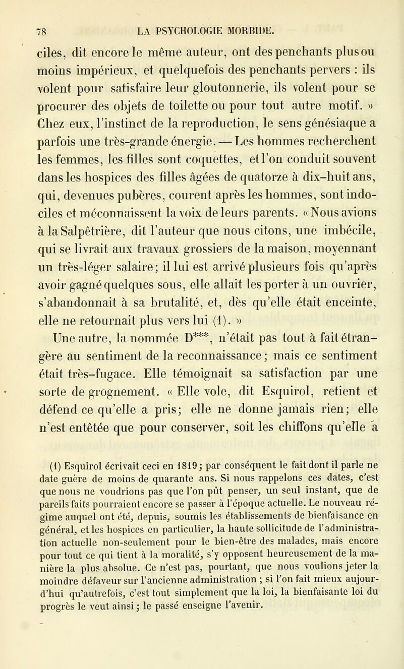 ciles, dit encore le même auteur, ont des penchants plus ou moins impérieux, et quelquefois des penchants pervers : ils volent pour satisfaire leur gloutonnerie, ils volent pour se procurer des objets de toilette ou pour tout autre motif. » Chez eux, l'instinct de la reproduction, le sens génésiaque a parfois une très-grande énergie. — Les hommes recherchent les femmes, les filles sont coquettes, et l'on conduit souvent dans les hospices des filles âgées de quatorze à dix-huit ans, qui, devenues pubères, courent après les hommes, sont indo- ciles et méconnaissent la voix de leurs parents. «Nous avions à la Salpêtrière, dit l'auteur que nous citons, une imbécile, qui se livrait aux travaux grossiers de la maison, moyennant un très-léger salaire; il lui est arrivé plusieurs fois qu'après avoir gagné quelques sous, elle allait les porter à un ouvrier, s'abandonnait à sa brutalité, et, dès qu'elle était enceinte, elle ne retournait plus vers lui (1). ■» Une autre, la nommée D***, n'était pas tout à fait étran- gère au sentiment de la reconnaissance ; mais ce sentiment était très-fugace. Elle témoignait sa satisfaction par une sorte de grognement, a Elle vole, dit Esquirol, retient et défend ce qu'elle a pris; elle ne donne jamais rien; elle n'est entêtée que pour conserver, soit les chiffons qu'elle a (!) Esquirol écrivait ceci en 1819; par conséquent le fait dont il parle ne date guère de moins de quarante ans. Si nous rappelons ces dates, c'est que nous ne voudrions pas que l'on pût penser, un seul instant, que de pareils faits pourraient encore se passer à l'époque actuelle. Le nouveau ré- gime auquel ont été, depuis, soumis les établissements de bienfaisance en général, et les hospices en particulier, la haute sollicitude de l'administra- tion actuelle non-seulement pour le bien-être des malades, mais encore pour tout ce qui tient à la moralité, s'y opposent heureusement de la ma- nière la plus absolue. Ce n'est pas, pourtant, que nous voulions jeter la moindre défaveur sur l'ancienne administration ; si l'on fait mieux aujour- d'hui qu'autrefois, c'est tout simplement que la loi, la bienfaisante loi du progrès le veut ainsi ; le passé enseigne l'avenir.