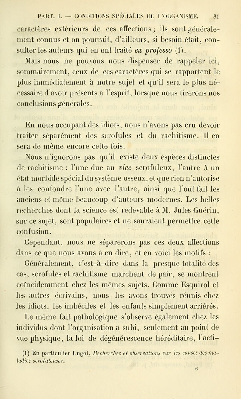 caractères extérieurs de ces affections ; ils sont générale- ment connus et on pourrait, d'ailleurs, si besoin était, con- sulter les auteurs qui en ont traité ex professa (1). Mais nous ne pouvons nous dispenser de rappeler ici, sonmiairement, ceux de ces caractères qui se rapportent le plus immédiatement à notre sujet et qu'il sera le plus né- cessaire d'avoir présents à l'esprit, lorsque nous tirerons nos conclusions générales. En nous occupant des idiots, nous n'avons pas cru devoir traiter séparément des scrofules et du rachitisme. Il en sera de même encore cette fois. Nous n'ignorons pas qu'il existe deux espèces distinctes de rachitisme : l'une due au vice scrofuleux, l'autre à un état morbide spécial du système osseux, et que rien n'autorise à les confondre l'une avec l'autre, ainsi que l'ont fait les anciens et même beaucoup d'auteurs modernes. Les belles recherches dont la science est redevable à M. Jules Guérin, sur ce sujet, sont populaires et ne sauraient permettre cette confusion. Cependant, nous ne séparerons pas ces deux affections dans ce que nous avons à en dire, et en voici les motifs : Généralement, c'est-à-dire dans la presque totalité des cas, scrofules et rachitisme marchent de pair, se montrent coïncidemment chez les mêmes sujets. Comme Esquirol et les autres écrivains, nous les avons trouvés réunis chez les idiots, les imbéciles et les enfants simplement arriérés. Le même fait pathologique s'observe également chez les individus dont l'organisation a subi, seulement au point de vue physique, la loi de dégénérescence héréditaire, l'acti- (1) En particulier Lugol, Recherches et observations sur les causes des tna- ladies scrofuleuses. 6