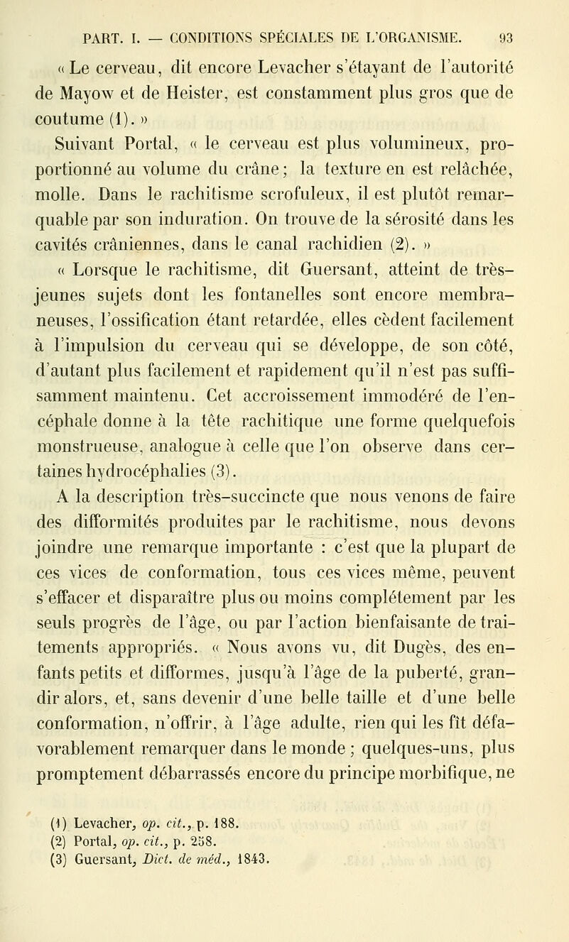 « Le cerveau, dit encore Levacher s'étayant de l'autorité de Mayow et de Heister, est constamment plus gros que de coutume (1). » Suivant Portai, « le cerveau est plus volumineux, pro- portionné au volume du crâne; la texture en est relâchée, molle. Dans le rachitisme scrofuleux, il est plutôt remar- quable par son induration. On trouve de la sérosité dans les cavités crâniennes, dans le canal rachidien (2). » « Lorsque le rachitisme, dit Guersant, atteint de très- jeunes sujets dont les fontanelles sont encore membra- neuses, l'ossification étant retardée, elles cèdent facilement à l'impulsion du cerveau qui se développe, de son côté, d'autant plus facilement et rapidement qu'il n'est pas suffi- samment maintenu. Cet accroissement immodéré de l'en- céphale donne à la tête rachitique une forme quelquefois monstrueuse, analogue à celle que l'on observe dans cer- taines hydrocéphalies (3). A la description très-succincte que nous venons de faire des difformités produites par le rachitisme, nous devons joindre une remarque importante : c'est que la plupart de ces vices de conformation, tous ces vices même, peuvent s'effacer et disparaître plus ou moins complètement par les seuls progrès de l'âge, ou par l'action bienfaisante de trai- tements appropriés. « Nous avons vu, dit Dugès, des en- fants petits et difformes, jusqu'à l'âge de la puberté, gran- dir alors, et, sans devenir d'une belle taille et d'une belle conformation, n'offrir, à l'âge adulte, rien qui les fît défa- vorablement remarquer dans le monde ; quelques-uns, plus promptement débarrassés encore du principe morbifique, ne (1) Levacher, op. cit., p. 188. (2) Portai, op. cit., p. 258. (3) Guersant, Dict. de méd., 1843.