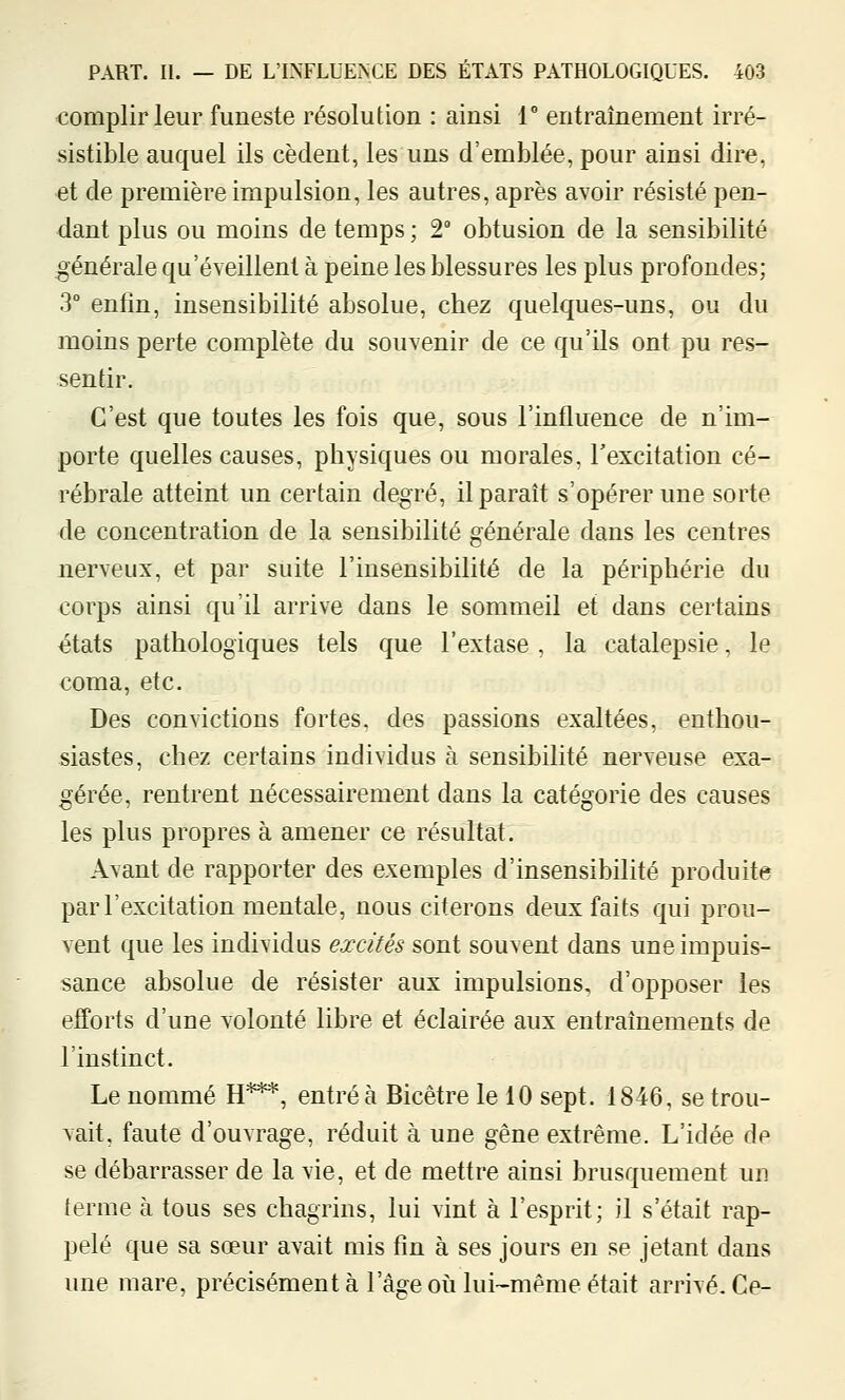 complirleur funeste résolution : ainsi 1° entraînement irré- sistible auquel ils cèdent, les uns d'emblée, pour ainsi dire, -et de première impulsion, les autres, après avoir résisté pen- dant plus ou moins de temps ; 2° obtusion de la sensibilité ;générale qu'éveillent à peine les blessures les plus profondes; 3° enfin, insensibilité absolue, chez quelques-uns, ou du moins perte complète du souvenir de ce qu'ils ont pu res- sentir. C'est que toutes les fois que, sous l'influence de n'im- porte quelles causes, physiques ou morales, Texcitation cé- rébrale atteint un certain degré, il paraît s'opérer une sorte de concentration de la sensibilité générale dans les centres nerveux, et par suite l'insensibilité de la périphérie du corps ainsi qu'il arrive dans le sommeil et dans certains états pathologiques tels que l'extase , la catalepsie, le coma, etc. Des convictions fortes, des passions exaltées, enthou- siastes, chez certains individus à sensibilité nerveuse exa- gérée, rentrent nécessairement dans la catégorie des causes les plus propres à amener ce résultat. Avant de rapporter des exemples d'insensibilité produite par l'excitation mentale, nous citerons deux faits qui prou- vent que les individus excités sont souvent dans une impuis- sance absolue de résister aux impulsions, d'opposer les efforts d'une volonté libre et éclairée aux entraînements de l'instinct. Le nommé H***, entré à Bicêtre le 10 sept. 1846, se trou- vait, faute d'ouvrage, réduit à une gêne extrême. L'idée de se débarrasser de la vie, et de mettre ainsi brusquement un terme à tous ses chagrins, lui vint à l'esprit; il s'était rap- pelé que sa sœur avait mis fin à ses jours en se jetant dans une mare, précisément à l'âge où lui-même était arrivé. Ce-