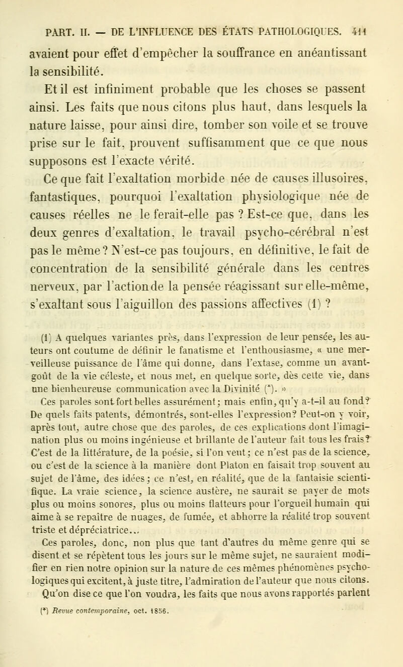 avaient pour effet d'empêcher la souffrance en anéantissant la sensibilité. Et il est infiniment probable que les choses se passent ainsi. Les faits que nous citons plus haut, dans lesquels la nature laisse, pour ainsi dire, tomber son voile et se trouve prise sur le fait, prouvent suffisamment que ce que nous supposons est l'exacte vérité. Ce que fait l'exaltation morbide née de causes illusoires, fantastiques, pourquoi l'exaltation physiologique née de causes réelles ne le ferait-elle pas ? Est-ce que, dans les deux genres d'exaltation, le travail psycho-cérébral n'est pas le même? N'est-ce pas toujours, en définitive, le fait de concentration de la sensibilité générale dans les centres nerveux, par l'action de la pensée réagissant sur elle-même, s'exaltant sous l'aiguillon des passions affectives (1) ? (1} A quelques variantes près, dans l'expression de leur pensée, les au- teurs ont coutume de définir le fanatisme et l'enthousiasme, « une mer- veilleuse puissance de l'âme qui donne, dans Textase, comme un avant- goût de la vie céleste, et nous met, en quelque sorte, dès celte vie, dans une bienheureuse communication avec la Divinité (*). >■> Ces paroles sont fort belles assurément; mais enfin, qu'y a-t-il au fond? De quels faits patents, démontrés, sont-elles l'expression? Pout-on y voir, après tout, autre chose que des paroles, de ces explications dont l'imagi- nation plus ou moins ingénieuse et brillante de l'auteur fait tous les frais? C'est de la littérature, de la poésie, si l'on veut; ce n'est pas de la science,., ou c'est de la science à la manière dont Platon en faisait trop souvent au sujet de l'âme, des idées ; ce n'est, en réalité, que de la fantaisie scienti- fique. La vraie science, la science austère, ne saurait se payer de mots plus ou moins sonores, plus ou moins flatteurs pour l'orgueil humain qui aime à se repaître de nuages, de fumée, et abhorre la réalité trop souvent triste et déprédatrice. .- Ces paroles, donc, non plus que tant d'autres du même genre qui se disent et se répètent tous les jours sur le même sujet, ne sauraient modi- fier en rien notre opinion sur la nature de ces mêmes phénomènes psycho- logiques qui excitent, à juste titre, l'admiration de l'auteur que nous citons. Qu'on dise ce que l'on voudra, les faits que nous avons rapportés parlent (♦) Revue contemporaine, oct. 1856.