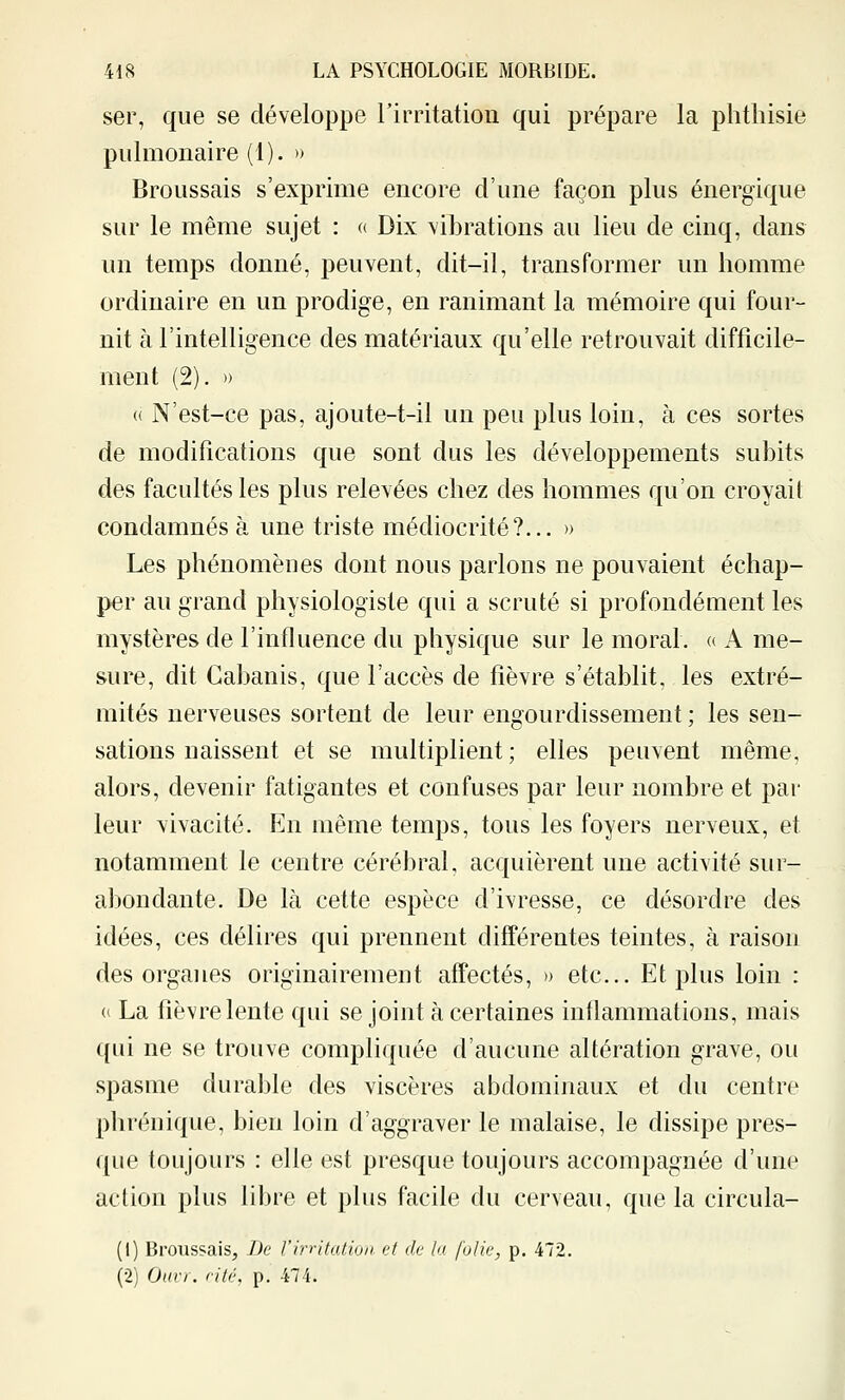 ser, que se développe rirritation qui prépare la plithisie pulmonaire (1). » Broussais s'exprime encore d'une façon plus énergique sur le même sujet : « Dix vibrations au lieu de cinq, dans un temps donné, peuvent, dit-il, transformer un homme ordinaire en un prodige, en ranimant la mémoire qui four- nit à l'intelligence des matériaux qu'elle retrouvait difficile- ment (2). » « N'est-ce pas, ajoute-t-il un peu plus loin, à ces sortes de modifications que sont dus les développements subits des facultés les plus relevées chez des hommes qu'on croyait condamnés à une triste médiocrité?... » Les phénomènes dont nous parlons ne pouvaient échap- per au grand physiologiste qui a scruté si profondément les mystères de l'influence du physique sur le moral, a A me- sure, dit Cabanis, que l'accès de fièvre s'établit, les extré- mités nerveuses sortent de leur engourdissement ; les sen- sations naissent et se multiplient ; elles peuvent même, alors, devenir fatigantes et confuses par leur nombre et par leur vivacité. En même temps, tous les foyers nerveux, et notamment le centre cérébral, acquièrent une activité sur- abondante. De là cette espèce d'ivresse, ce désordre des idées, ces délires qui prennent différentes teintes, à raison des organes originairement affectés, )> etc.. Et plus loin : (( La fièvre lente qui se joint à certaines inflammations, mais qui ne se trouve compliquée d'aucune altération grave, ou spasme durable des viscères abdominaux et du centre phréuique, bien loin d'aggraver le malaise, le dissipe pres- que toujours : elle est presque toujours accompagnée d'une action plus libre et plus facile du cerveau, que la circula- (1) Broussais, De rirritation et de la folie, p. 472. (2) Ourr. cité, p. 474.