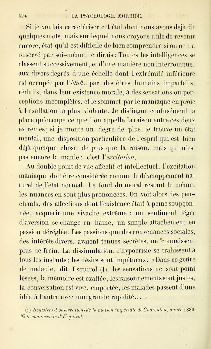 Si je voulais caractériser cet état dont nous avons déjà dit quelques mots, mais sur lequel nous croyons utile de revenir encore, état qu'il est difficile de bien comprendre si on ne l'a observé par soi-même, je dirais: Toutes les intelligences se classent successivement, et d'une manière non interrompue, aux divers degrés d'une échelle dont l'extrémité inférieure est occupée par Yidiol:, par des êtres humains imparfaits, réduits, dans leur existence morale, à des sensations ou per- ceptions incomplètes, et le sommet par le maniaque en proie à l'exaltation la plus violente. Je distingue confusément la place qu'occupe ce que l'on appelle la raison entre ces deux extrêmes; si je monte un degré de plus, je trouve un étal mental, une disposition particulière de l'esprit qui est bien déjà quelque chose de plus que la raison, mais qui n'est pas encore la manie : c'est Vexcitation. Au double point de vue affectif et intellectuel, l'excitation maniaque doit être considérée comme le développement na- turel de l'état normal. Le fond du moral restant le même, les nuances en sont plus prononcées. On voit alors des pen- chants, des affections dont l'existence était à peine soupçon- née, acquérir une vivacité extrême : un sentiment léger d'aversion se change en haine, un simple attachement en passion déréglée. Les passions que des convenances sociales, des intérêts divers, avaient tenues secrètes, ne'connaissent plus de frein. La dissimulation, l'hypocrisie se trahissent à tous les instants; les désirs sont impétueux. « Dans ce genre de maladie, dit Esquirol (1), les sensations ne sont point lésées, la mémoire est exaltée, les raisonnements sont justes, la conversation est vive, emportée, les malades passent d'une idée à l'autre avec une grande rapidité... » (l) Registres cV observations de la maison impériale de Charenton, année 1830. Note manuscrite d,'Esquirol.