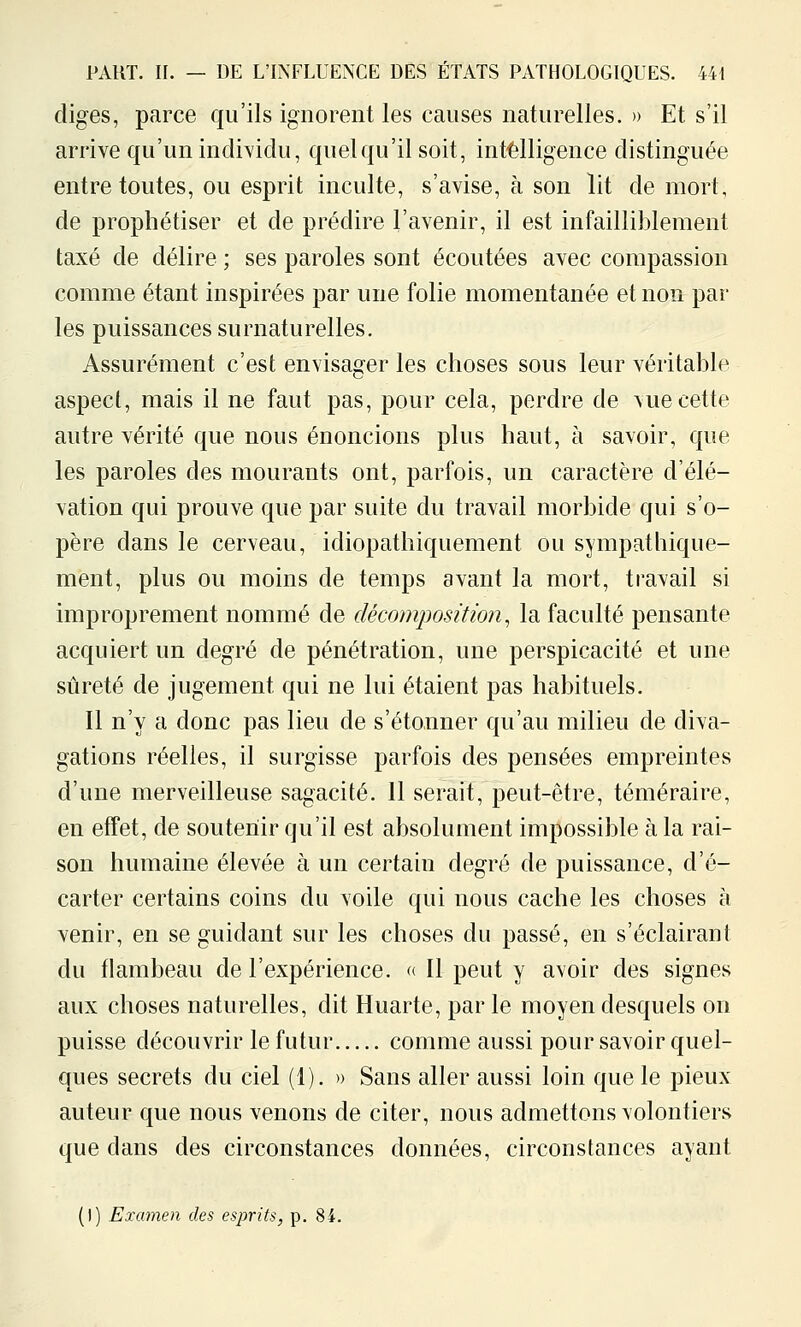 diges, parce qu'ils ignorent les causes naturelles. » Et s'il arrive qu'un individu, quel qu'il soit, int-èlligence distinguée entre toutes, ou esprit inculte, s'avise, à son lit de mort, de prophétiser et de prédire l'avenir, il est infailliblement taxé de délire ; ses paroles sont écoutées avec compassion comme étant inspirées par une folie momentanée et non par les puissances surnaturelles. Assurément c'est envisager les choses sous leur véritable aspect, mais il ne faut pas, pour cela, perdre de vue cette autre vérité que nous énoncions plus haut, à savoir, que les paroles des mourants ont, parfois, un caractère d'élé- vation qui prouve que par suite du travail morbide qui s'o- père dans le cerveau, idiopathiquement ou sympathique- ment, plus ou moins de temps avant la mort, travail si improprement nommé de décomposition^ la faculté pensante acquiert un degré de pénétration, une perspicacité et une sûreté de jugement qui ne lui étaient pas habituels. Il n'y a donc pas lieu de s'étonner qu'au milieu de diva- gations réelles, il surgisse parfois des pensées empreintes d'une merveilleuse sagacité. 11 serait, peut-être, téméraire, en effet, de soutenir qu'il est absolument impossible à la rai- son humaine élevée à un certain degré de puissance, d'é- carter certains coins du voile qui nous cache les choses à venir, en se guidant sur les choses du passé, en s'éclairant du flambeau de l'expérience. « Il peut y avoir des signes aux choses naturelles, dit Huarte, parle moyen desquels on puisse découvrir le futur comme aussi pour savoir quel- ques secrets du ciel (1). » Sans aller aussi loin que le pieux auteur que nous venons de citer, nous admettons volontiers que dans des circonstances données, circonstances ayant (!) Examen des esprits, p. 84.