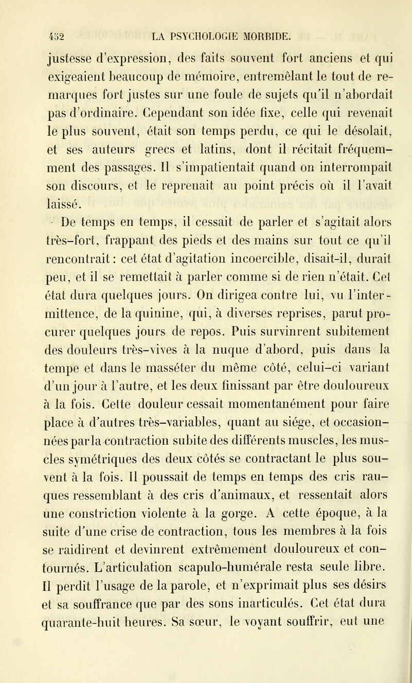 justesse d'expression, des faits souvent fort anciens et qui exigeaient beaucoup de mémoire, entremêlant le tout de re- marques fort justes sur une foule de sujets qu'il n'abordait pas d'ordinaire. Cependant son idée fixe, celle qui revenait le plus souvent, était son temps perdu, ce qui le désolait, et ses auteurs grecs et latins, dont il récitait fréquem- ment des passages. Il s'impatientait quand on interrompait son discours, et le reprenait au point précis oii il l'avait laissé. - De temps en temps, il cessait de parler et s'agitait alors très-fort, frappant des pieds et des mains sur tout ce qu'il rencontrait: cet état d'agitation incoercible, disait-il, durait peu, et il se remettait à parler comme si de rien n'était. Cet état dura quelques jours. On dirigea contre lui, vu l'inter- mittence, de la quinine, qui, à diverses reprises, parut pro- curer quelques jours de repos. Puis survinrent subitement des douleurs très-vives à la nuque d'abord, puis dans la tempe et dans le masséter du même côté, celui-ci variant d'un jour à l'autre, et les deux finissant par être douloureux à la fois. Celte douleur cessait momentanément pour faire place à d'autres très-variables, quant au siège, et occasion- nées parla contraction subite des différents muscles, les mus- cles symétriques des deux côtés se contractant le plus sou- vent à la fois. Il poussait de temps en temps des cris rau- ques ressemblant à des cris d'animaux, et ressentait alors une constriction violente à la gorge. A cette époque, à la suite d'une crise de contraction, tous les membres à la fois se raidirent et devinrent extrêmement douloureux et con- tournés. L'articulation scapulo-humérale resta seule libre. Il perdit l'usage de la parole, et n'exprimait plus ses désirs et sa souffrance que par des sons inarticulés. Cet état dura quarante-huit heures. Sa sœur, le voyant souffrir, eut une