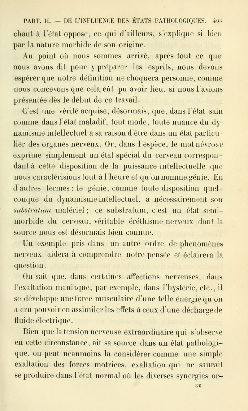 chant à l'état opposé, ce qui d'ailleurs, s'explique si bien par la nature morbide de son origine. Au point où nous sommes arrivé, après tout ce que nous avons dit pour y préparer les esprits, nous devons espérer que notre définition ne choquera personne, comme nous concevons que cela eût pu avoir lieu, si nous l'avions présentée dès le début de ce travail. C'est une vérité acquise, désormais, que, dans l'état sain comme dans l'état maladif, tout mode, toute nuance du dy- namisme intellectuel a sa raison d'être dans un état particu- lier des organes nerveux. Or, dans l'espèce, le mot névrose exprime simplement un état spécial du cerveau correspon- dant à cette disposition de la puissance intellectuelle que nous caractérisions tout àl'heureet qu'on nomme génie. En d'autres termes : le génie, comme toute disposition quel- conque du dynamisme intellectuel, a nécessairement son substratiim matériel; ce substratum, c'est un état semi- morbide du cerveau, véritable éréthisme nerveux dont la source nous est désormais bien connue. Un exemple pris dans un autre ordre de phénomènes nerveux aidera à comprendre notre pensée et éclairera la question. On sait que, dans certaines affections nerveuses, dans l'exaltation maniaque, par exemple, dans l'hystérie, etc., il se développe une force musculaire d'une telle énergie qu'on a cru pouvoir en assimiler les effets à ceux d'une décharge de fluide électrique. Bien que la tension nerveuse extraordinaire qui s'observe en cette circonstance, ait sa source dans un état pathologi- que, on peut néanmoins la considérer comme une simple exaltation des forces motrices, exaltation qui ne saurait se produire dans l'état normal oii les diverses synergies or- 30