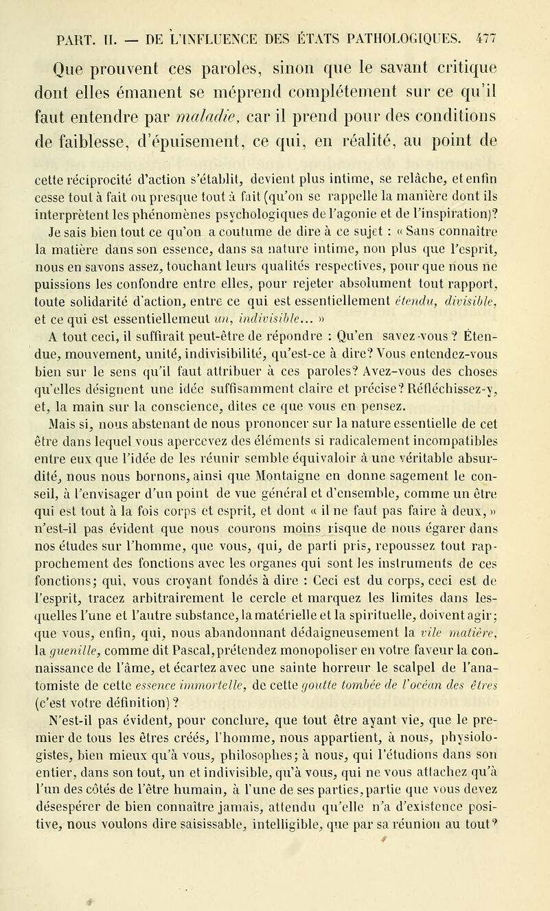 Que prouvent ces paroles, sinon que le savant critique dont elles émanent se méprend complètement sur ce qu'il faut entendre par maladie, car il prend pour des conditions de faiblesse, d'épuisement, ce qui, en réalité, au point de cette réciprocité d'action s'établit, devient plus intime, se relâche, et enfin cesse tout à fait ou presque tout à fait (qu'on se rappelle la manière dont ils interprètent les phénomènes psychologiques de l'agonie et de l'inspiration)? Je sais bien tout ce qu'on a coutume de dire à ce sujet : « Sans connaître la matière dans son essence, dans sa nature intime, non plus que l'esprit, nous en savons assez, touchant leurs qualités respectives, pour que nous rie puissions les confondre entre elles, pour rejeter absolument tout rapport, toute solidarité d'action, entre ce qui est essentiellement étendu, divisible, et ce qui est essentiellement un, indivisible... » A tout ceci, il suffirait peut-être de répondre : Qu'en savez vous ? Éten- due, mouvement, unité, indivisibilité, qu'est-ce à dire? Vous entendez-vous bien sur le sens qu'il faut attribuer à ces paroles? Avez-vous des choses qu'elles désignent une idée suffisamment claire et précise? Réfléchissez-y, et, la main sur la conscience, dites ce que vous en pensez. Mais si, nous abstenant de nous prononcer sur la nature essentielle de cet être dans lequel vous apercevez des éléments si radicalement incompatibles entre eux que l'idée de les réunir semble équivaloir à une véritable absur- dité, nous nous bornons, ainsi que Montaigne en donne sagement le con- seil, à l'envisager d'un point de vue général et d'ensemble, comme un être qui est tout à la fois corps et esprit, et dont <( il ne faut pas faire à deux, » n'est-il pas évident que nous courons moins risque de nous égarer dans nos études sur l'homme, que vous, qui, de parti pris, repoussez tout rap- prochement des fonctions avec les organes qui sont les instruments de ces fonctions; qui, vous croyant fondés à dire : Ceci est du corps, ceci est de l'esprit, tracez arbitraii^ement le cercle et marquez les limites dans les- quelles l'une et l'autre substance, la matérielle et la spirituelle, doivent agir; que vous, enfin, qui, nous abandonnant dédaigneusement la vile matière, la guenille, comme dit Pascal, prétendez monopoliser en votre faveur la con- naissance de l'âme, et écartez avec une sainte horreur le scalpel de l'ana- tomiste de cette essence immortelle, de cetie goutte tombée de l'océan des êtres (c'est votre définition) ? N'est-il pas évident, pour conclure, que tout être ayant vie, que le pre- mier de tous les êtres créés, l'homme, nous appartient, à nous, physiolo- gistes, bien mieux qu'à vous, philosophes; à nous, qui l'étudions dans son entier, dans son tout, un et indivisible, qu'à vous, qui ne vous attachez qu'à l'un des côtés de l'être hiimain, à l'une de ses parties, partie que vous devez désespérer de bien connaître jamais, attendu qu'elle n'a d'existence posi- tive, nous voulons dire saisissable, intelligible, que par sa réunion au touf