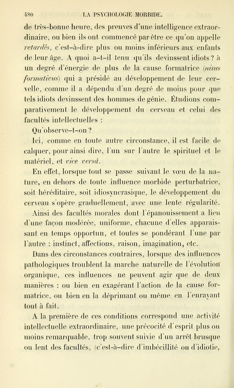 de très-bonne heure, des preuves d'une intelligence extraor- dinaire, OU bien ils ont commencé par être ce qu'on appelle retardés, c'est-à-dire plus ou moins inférieurs aux enfants de leur âge. A quoi a-t-il tenu qu'ils devinssent idiots ? à un degré d'énergie de plus de la cause formatrice i:nisus formativus) qui a présidé au développement de leur cer- velle, comme il a dépendu d'un degré de moins pour que tels idiots devinssent des hommes de génie. Étudions com- parativement le développement du cerveau et celui des facultés intellectuelles : Qu'observe-t-on ? Ici, comme en toute autre circonstance, il est facile de calquer, pour ainsi dire, l'un sur l'autre le spirituel et le matériel, et vice versa. En effet, lorsque tout se passe suivant le vœu de la na- ture, en dehors de toute influence morbide perturbatrice, soit héréditaire, soit idiosyncrasique, le développement du cerveau s'opère graduellement, avec une lente régularité. Ainsi des facultés morales dont l'épanouissement a lieu d'une façon modérée, uniforme, chacune d'elles apparais- sant en temps opportun, et toutes se pondérant l'une par l'autre : instinct, affections, raison, imagination, etc. Dans des circonstances contraires, lorsque des influences pathologiques troublent la marche naturelle de l'évolution organique, ces influences ne peuvent agir que de deux manières : ou bien en exagérant l'action de la cause for- matrice, ou bien en la déprimant ou même en l'enrayant tout à fait. A la première de ces conditions correspond une activité intellectuelle extraordinaire, une précocité d'esprit plus ou moins remarquable, trop souvent suivie d'un arrêt brusque ou lent des facultés, (c'est-à-dire d'imbécillité ou d'idiotie,