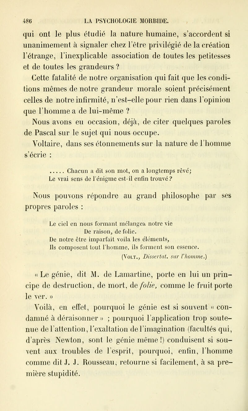 qui ont le plus étudié la nature humaine, s'accordent si unanimement à signaler chez l'être privilégié de la création l'étrange, l'inexplicable association de toutes les petitesses et de toutes les grandeurs ? Cette fatalité de notre organisation qui fait que les condi- tions mêmes de notre grandeur morale soient précisément celles de notre infirmité, n'est-elle pour rien dans l'opinion que l'homme a de lui-même ? Nous avons eu occasion, déjà, de citer quelques paroles de Pascal sur le sujet qui nous occupe. Voltaire, dans ses étonnements sur la nature de l'homme s'écrie : Chacun a dit son mot, on a longtemps rêvé; Le vrai sens de l'énigme est-il enfin trouvé ? Nous pouvons répondre au grand philosophe par ses propres paroles : Le ciel en nous formant mélangea notre vie De raison, de folie. De notre être imparfait voila les éléments. Ils composent tout l'homme, ils forment son essence. (Volt., Dissertât, sur l'homme.) « Le génie, dit M. de Lamartine, porte en lui un prin- cipe de destruction, de mort, de folie, comme le fruit porte le ver. » Voilà, en effet, pourquoi le génie est si souvent « con- damné à déraisonner » ; pourquoi l'application trop soute- nue de l'attention, l'exaltation de l'imagination (facultés qui, d'après Newton, sont le génie même!) conduisent si sou- vent aux troubles de l'esprit, pourquoi, enfin, l'homme comme dit J. J. Rousseau, retourne si facilement, à sa pre- mière stupidité.