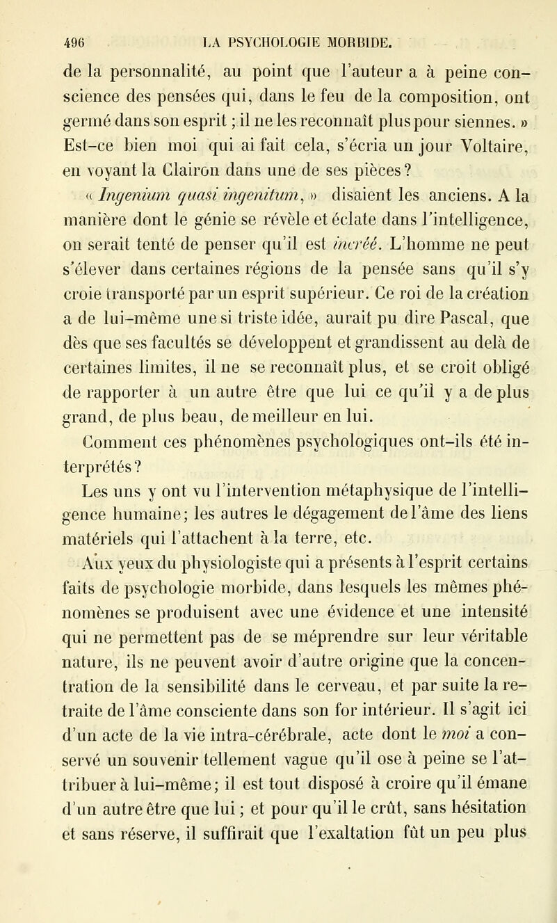 de la personnalité, au point que l'auteur a à peine con- science des pensées qui, dans le feu de la composition, ont germé dans son esprit ; il ne les reconnaît plus pour siennes. » Est-ce bien moi qui ai fait cela, s'écria un jour Voltaire, en voyant la Clairon dans une de ses pièces ? (( Ingenium quasi ingenitum^ » disaient les anciens. A la manière dont le génie se révèle et éclate dans l'intelligence, on serait tenté de penser qu'il est incréé. L'homme ne peut s'élever dans certaines régions de la pensée sans qu'il s'y croie transporté par un esprit supérieur. Ce roi de la création a de lui-même une si triste idée, aurait pu dire Pascal, que dès que ses facultés se développent et grandissent au delà de certaines limites, il ne se reconnaît plus, et se croit obligé de rapporter à un autre être que lui ce qu'il y a de plus grand, de plus beau, de meilleur en lui. Gomment ces phénomènes psychologiques ont-ils été in- terprétés ? Les uns y ont vu l'intervention métaphysique de l'intelli- gence humaine; les autres le dégagement de l'âme des liens matériels qui l'attachent à la terre, etc. Aux yeux du physiologiste qui a présents à l'esprit certains faits de psychologie morbide, dans lesquels les mêmes phé- nomènes se produisent avec une évidence et une intensité qui ne permettent pas de se méprendre sur leur véritable nature, ils ne peuvent avoir d'autre origine que la concen- tration de la sensibilité dans le cerveau, et par suite la re- traite de l'âme consciente dans son for intérieur. Il s'agit ici d'un acte de la vie intra-cérébrale, acte dont le moi a con- servé un souvenir tellement vague qu'il ose à peine se l'at- tribuer à lui-même ; il est tout disposé à croire qu'il émane d'un autre être que lui ; et pour qu'il le crût, sans hésitation et sans réserve, il suffirait que l'exaltation fût un peu plus