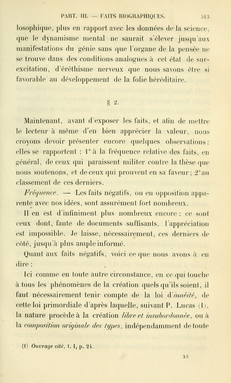 losophique, plus en rapport avec les données de la science, que le dynamisme mental ne saurait s'élever jusqu'aux manifestations du génie sans que l'organe de la pensée ne se trouve dans des conditions analogues à cet état de sur- excitation, d'éréthisme nerveux que nous savons être si favorable au développement de la folie héréditaire. § 2. Maintenant, avant d'exposer les faits, et atin de mettre le lecteur à même d'en bien apprécier la valeur, nous croyons devoir présenter encore quelques observations : elles se rapportent : r à la fréquence relative des faits, en général, de ceux qui paraissent militer contre la thèse que nous soutenons, et de ceux qui prouvent en sa faveur; 2° au classement de ces derniers. Fréquence. — Les faits négatifs, ou en opposition appa- rente avec nos idées, sont assurément fort nombreux. Il en est d'infiniment plus nombreux encore : ce sont ceux dont, faute de documents suffisants, l'appréciation est impossible. Je laisse, nécessairement, ces derniers de côté, jusqu'à plus ample informé. Quant aux faits négatifs, voici ce que nous avons à en dire : . Ici comme en toute autre circonstance, en ce qui touche à tous les phénomènes de la création quels qu'ils soient, il faut nécessairement tenir compte de la loi d'innéité, de cette loi primordiale d'après laquelle, suivant P. Lucas (1), la nature procède à la création libre et insubordonnée, ou à la composition originale des types, indépendamment de toute (I) Ouvrage cité, t. \, p. 24. 33