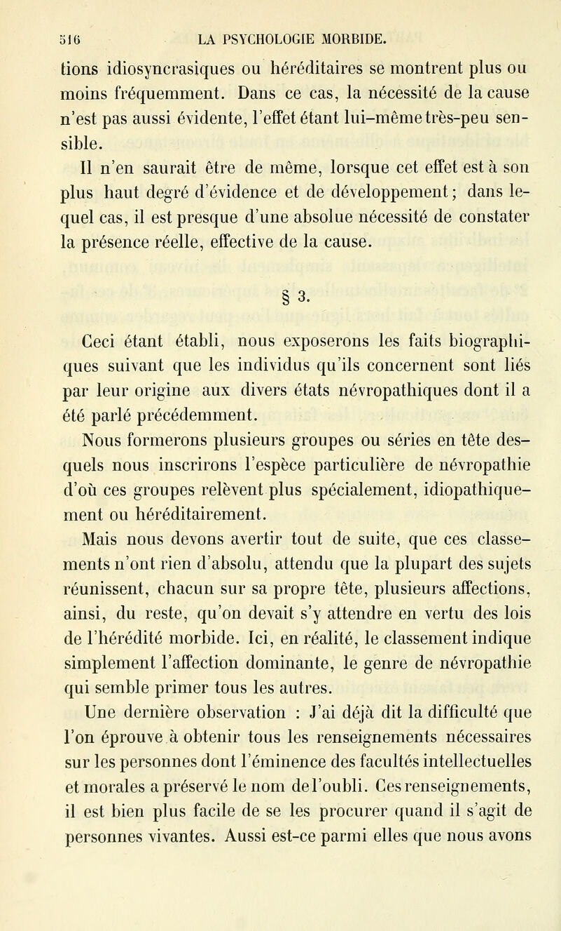 lions idiosyncrasiques ou héréditaires se montrent plus ou moins fréquemment. Dans ce cas, la nécessité de la cause n'est pas aussi évidente, l'effet étant lui-même très-peu sen- sible. Il n'en saurait être de même, lorsque cet effet est à son plus haut degré d'évidence et de développement ; dans le- quel cas, il est presque d'une absolue nécessité de constater la présence réelle, effective de la cause. §3. Ceci étant établi, nous exposerons les faits biographi- ques suivant que les individus qu'ils concernent sont liés par leur origine aux divers états névropathiques dont il a été parlé précédemment. Nous formerons plusieurs groupes ou séries en tête des- quels nous inscrirons l'espèce particulière de névropathie d'oii ces groupes relèvent plus spécialement, idiopathique- ment ou héréditairement. Mais nous devons avertir tout de suite, que ces classe- ments n'ont rien d'absolu, attendu que la plupart des sujets réunissent, chacun sur sa propre tête, plusieurs affections, ainsi, du reste, qu'on devait s'y attendre en vertu des lois de l'hérédité morbide. Ici, en réalité, le classement indique simplement l'affection dominante, le genre de névropathie qui semble primer tous les autres. Une dernière observation : J'ai déjà dit la difficulté que l'on éprouve à obtenir tous les renseignements nécessaires sur les personnes dont l'éminence des facultés intellectuelles et morales a préservé le nom del'oubli. Ces renseignements, il est bien plus facile de se les procurer quand il s'agit de personnes vivantes. Aussi est-ce parmi elles que nous avons