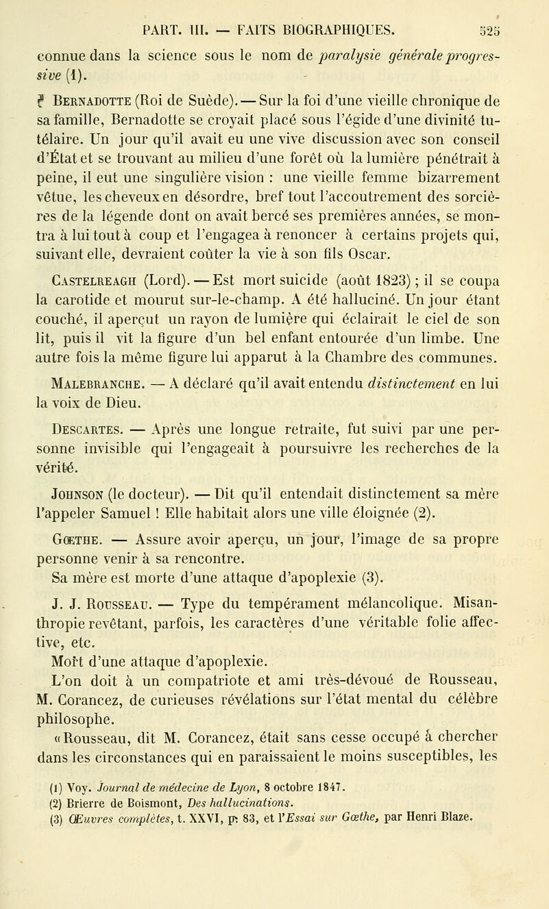 connue dans la science sous le nom de paralysie générale progres- sive (1). f Bernadotte (Roi de Suède). — Sur la foi d'une vieille chronique de sa famille, Bernadotte se croyait placé sous l'égide d'une divinité tu- télaire. Un jour qu'il avait eu une vive discussion avec son conseil d'État et se trouvant au milieu d'une forêt où la lumière pénétrait à peine, il eut une singulière vision : une vieille femme bizarrement vêtue, les cheveux en désordre, bref tout l'accoutrement des sorciè- res de la légende dont on avait bercé ses premières années, se mon- tra à lui tout à coup et l'engagea à renoncer à certains projets qui, suivant elle, devraient coûter la vie à son fils Oscar. Gastelheagh (Lord). — Est mort suicide (août 1823) ; il se coupa la carotide et mourut sur-le-champ. A été halluciné. Un jour étant couché, il aperçut un rayon de lumière qui éclairait le ciel de son lit, puis il vit la figure d'un bel enfant entourée d'un limbe. Une autre fois la même figure lui apparut à la Chambre des communes. Malebranche. — A déclaré qu'il avait entendu distinctement en lui la voix de Dieu. Descartes. — Après une longue retraite, fut suivi par une per- sonne invisible qui l'engageait à poursuivre les recherches de la vérité. Johnson (le docteur). — Dit qu'il entendait distinctement sa mère l'appeler Samuel ! Elle habitait alors une ville éloignée (2). Goethe. — Assure avoir aperçu, un jour, l'image de sa propre personne venir à sa rencontre. Sa mère est morte d'une attaque d'apoplexie (3). J. J. Rousseau. — Type du tempérament mélancolique. Misan- thropie revêtant, parfois, les caractères d'une véritable folie affec- tive, etc. Mort d'une attaque d'apoplexie. L'on doit à un compatriote et ami très-dévoué de Rousseau, M. Gorancez, de curieuses révélations sur l'état mental du célèbre philosophe. «Rousseau, dit M. Gorancez, était sans cesse occupé â chercher dans les circonstances qui en paraissaient le moins susceptibles, les (1) Voy. Journal de médecine de Lyon, 8 octobre 1847. (2) Brierre de Boismont, Bes hallucinations. (3) Œuvres complètes, t. XXVI, p: 83, et YEssai sur Goethe, par Henri Blaze.