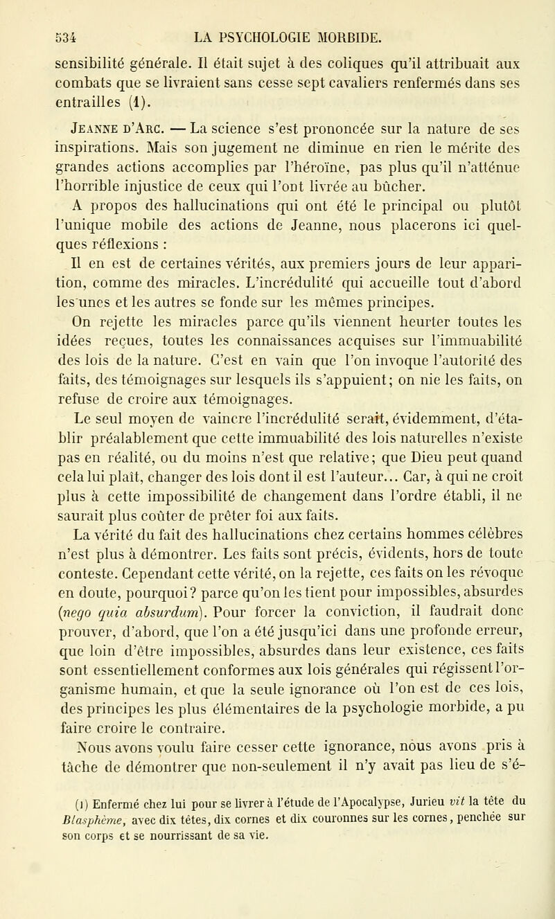 sensibilité générale. Il était sujet à des coliques qu'il attribuait aux combats que se livraient sans cesse sept cavaliers renfermés dans ses entrailles (1). Jeanne d'Arc. — La science s'est prononcée sur la nature de ses inspirations. Mais son jugement ne diminue en rien le mérite des grandes actions accomplies par l'héroïne, pas plus qu'il n'atténue l'horrible injustice de ceux qui l'ont livrée au bûcher. A propos des hallucinations qui ont été le principal ou plutôt l'unique mobile des actions de Jeanne, nous placerons ici quel- ques réflexions : Il en est de certaines vérités, aux premiers jours de leur appari- tion, comme des miracles. L'incrédulité qui accueille tout d'abord lesunes et les autres se fonde sur les mômes principes. On rejette les miracles parce qu'ils viennent heurter toutes les idées reçues, toutes les connaissances acquises sur l'immuabilité des lois de la nature. C'est en vain que l'on invoque l'autorilé des faits, des témoignages sur lesquels ils s'appuient; on nie les faits, on refuse de croire aux témoignages. Le seul moyen de vaincre l'incrédulité serait, évidemment, d'éta- blir préalablement que cette immuabilité des lois naturelles n'existe pas en réalité, ou du moins n'est que relative; que Dieu peut quand cela lui plaît, changer des lois dont il est l'auteur... Car, à qui ne croit plus à cette impossibilité de changement dans l'ordre établi, il ne saurait plus coûter de prêter foi aux faits. La vérité du fait des hallucinations chez certains hommes célèbres n'est plus à démontrer. Les faits sont précis, évidents, hors de toute conteste. Cependant cette vérité, on la rejette, ces faits on les révoque en doute, pourquoi? parce qu'on les tient pour impossibles, absurdes {nego quia ahsurdum). Pour forcer la conviction, il faudrait donc prouver, d'abord, que l'on a été jusqu'ici dans une profonde erreur, que loin d'être impossibles, absurdes dans leur existence, ces faits sont essentiellement conformes aux lois générales qui régissent l'or- ganisme humain, et que la seule ignorance où l'on est de ces lois, des principes les plus élémentaires de la psychologie morbide, a pu faire croire le contraire. Nous avons voulu faire cesser cette ignorance, nous avons pris à tâche de démontrer que non-seulement il n'y avait pas lieu de s'é- (1) Enfermé chez lui pour se livrera l'étude de l'Apocalypse, Jurieu vit la tète du Blasphème, avec dix têtes, dix cornes et dix couronnes sur les cornes, penchée sur son corps et se nourrissant de sa vie.