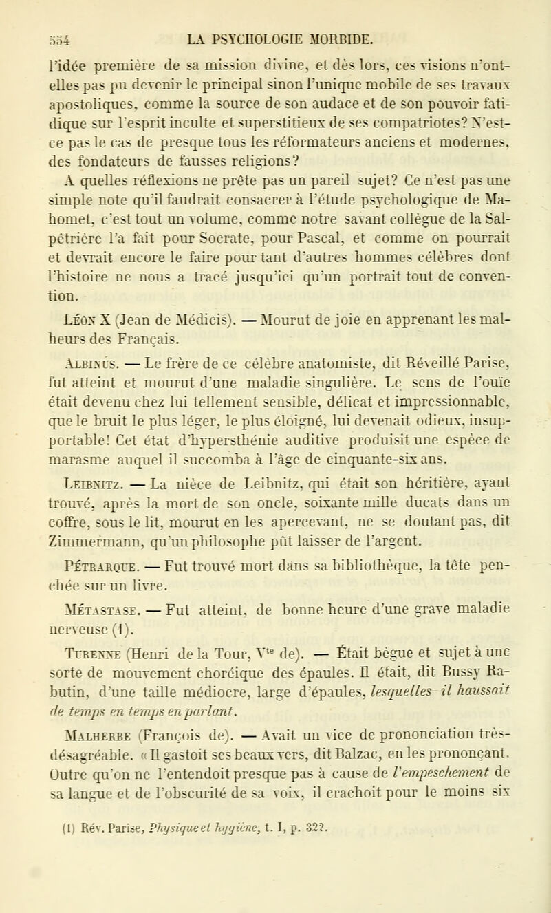 l'idée première de sa mission divine, et dès lors, ces visions n'ont- elles pas pu devenir le principal sinon l'unique mobile de ses travaux apostoliques, comme la source de son audace et de son pouvoir fati- dique sur l'esprit inculte et superstitieux de ses compatriotes? N'est- ce pas le cas de presque tous les réformateurs anciens et modernes, des fondateurs de fausses religions? A quelles réflexions ne prête pas un pareil sujet? Ce n'est pas une simple note qu'il faudrait consacrer à l'étude psychologique de Ma- homet, c'est tout un volume, comme notre savant collègue de la Sal- pêtrière l'a fait pour Socrate, pour Pascal, et comme on pourrait et de^Tait encore le faire pour tant d'autres hommes célèbres dont l'histoire ne nous a tracé jusqu'ici qu'un portrait tout de conven- tion. LÉON X (Jean de Médicis). — Mourut de joie en apprenant les mal- heurs des Français. Albkûs. — Le frère de ce célèbre anatomiste, dit Réveillé Parise, fut atteint et mourut d'une maladie singulière. Le sens de l'ouïe était devenu chez lui tellement sensible, délicat et impressionnable, que le bruit le plus léger, le plus éloigné, lui devenait odieux, insup- portable! Cet état d'hypersthénie auditive produisit une espèce de marasme auquel il succomba à l'âge de cinquante-six ans. Leibnitz. — La nièce de Leibnitz, qui était son héritière, ayant trouvé, après la mort de son oncle, soixante mille ducats dans un coffre, sous le lit, mourut en les apercevant, ne se doutant pas, dit Zimmermann, qu'un philosophe pût laisser de l'argent. PÉTRARQrE. — Fut trouvé mort dans sa bibliothèque, la tête pen- chée sur un livre. MÉTASTASE. — Fut atteint, de bonne heure d'une grave maladie nerveuse (1). TrRE>->-E (Henri delà Tour, V'^ de). — Était bègue et sujet aune sorte de mouvement choréique des épaules. Il était, dit Bussy Ra- butin, d'une taille médiocre, large d'épaules, lesquelles il haussait de temps en temps en parlant. Malherbe (François de). — Avait un vice de prononciation très- désagréable. (( Il gastoit ses beaux vers, dit Balzac, en les prononçant. Outre qu'on ne l'entendoit presque pas à cause de Vempeschement de sa langue et de l'obscurité de sa voix, il crachoit pour le moins six