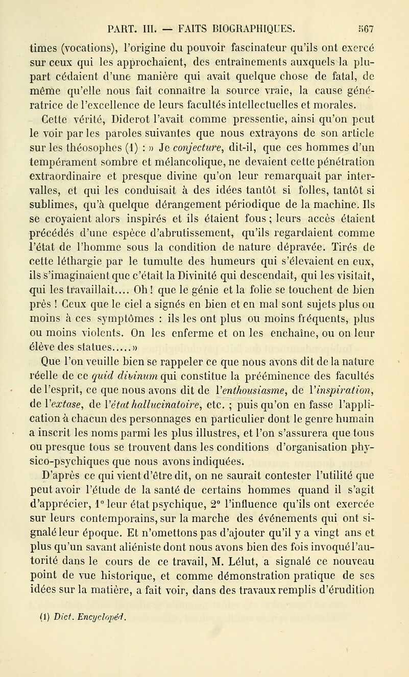 times (vocations), l'origine du pouvoir fascinateur qu'ils ont exercé sur ceux qui les approchaient, des entraînements auxquels la plu- part cédaient d'une manière qui avait quelque chose de fatal, de même qu'elle nous fait connaître la source vraie, la cause géné- ratrice de l'excellence de leurs facultés intellectuelles et morales. Cette vérité, Diderot l'avait comme pressentie, ainsi qu'on peut le voir par les paroles suivantes que nous extrayons de son article sur les théosophes (1) : » Je conjecture, dit-il, que ces hommes d'un tempérament sombre et mélancolique, ne devaient cette pénétration extraordinaire et presque divine qu'on leur remarquait par inter- valles, et qui les conduisait à des idées tantôt si folles, tantôt si sublimes, qu'à quelque dérangement périodique de la machine. Ils se croyaient alors inspirés et ils étaient fous ; leurs accès étaient précédés d'une espèce d'abrutissement, qu'ils regardaient comme l'état de l'homme sous la condition de nature dépravée. Tirés de cette léthargie par le tumulte des humeurs qui s'élevaient en eux, ils s'imaginaient que c'était la Divinité qui descendait, qui les visitait, qui les travaillait.... Oh! que le génie et la folie se touchent de bien près ! Ceux que le ciel a signés en bien et en mal sont sujets plus ou moins à ces symptômes : ils les ont plus ou moins fréquents, plus ou moins violents. On les enferme et on les enchaîne, ou on leur élève des statues » Que l'on veuille bien se rappeler ce que nous avons dit de la nature réelle de ce quid dimnum qui constitue la prééminence des facultés de l'esprit, ce que nous avons dit de V enthousiasme, de l'inspirai ion, de Vextase, de Vétathallucinatoire, etc. ; puisqu'on en fasse l'appli- cation à chacun des personnages en particulier dont le genre humain a inscrit les noms parmi les plus illustres, et l'on s'assurera que tous ou presque tous se trouvent dans les conditions d'organisation phy- sico-psychiques que nous avons indiquées. D'après ce qui vient d'être dit, on ne saurait contester l'utilité que peut avoir l'étude de la santé de certains hommes quand il s'agit d'apprécier, 1° leur état psychique, 2° l'influence qu'ils ont exercée sur leurs contemporains, sur la marche des événements qui ont si- gnalé leur époque. Et n'omettons pas d'ajouter qu'il y a vingt ans et plus qu'un savant aliéniste dont nous avons bien des fois invoqué l'au- torité dans le cours de ce travail, M. Lélut, a signalé ce nouveau point de vue historique, et comme démonstration pratique de ses idées sur la matière, a fait voir, dans des travaux remplis d'érudition (1) Dicf. Enajclopéd.