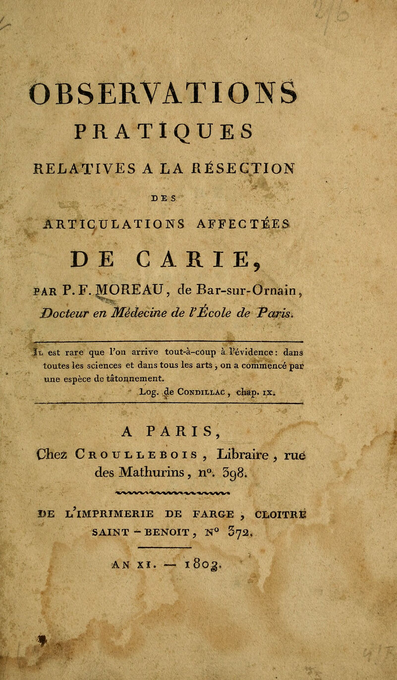 OBSERVATIONS PRATIQUES RELATIVES A LA RÉSECTION DES ARTICULATIONS AFFECTÉES DE CARIE, PAR P.F. ^OREAU, de Bar-sur-Ornain, Docteur en Médecine de VÉcole de Paris, ïx. est rare que l'on arrive tout-à-côup à l'évidence : dans toutes les sciences et dans tous les artâ, on a commencé par une espèce de tâtonnement. Log. de CoNDiLLAc , chap. ix. A PARIS, Chess Croullebois , Libraire , rué des Mathurins, n°. 398. BE l'imprimerie DE FARGE , CL0ITRÎ2 SAINT - BENOIT , N° 572, AN Xï. — ï80^.