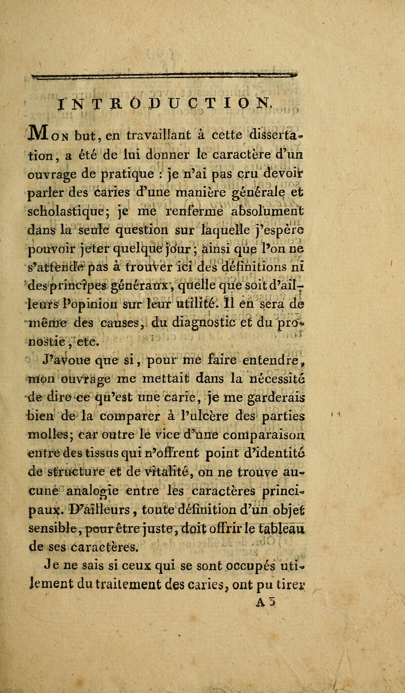 I N T R Ô P U C T I O N. jVloN but, en travaillant à cette diâserta tion, a été de lui donner le caractère d'un ouvrage de pratique : je n'ai pas cru devoiir parler des caries d'une manière générale et scholastique; je me renferme absolunienlfc dans la seule question sur îaquelle j'espère pouvoir jeter quelque'j'dur ; ainsi qup l'on ne s'att^Hdî<?pas à trouver ici des définitions ni 'des princîpes généraux, quelle que soitd'ail- Jeuts l'opinion sur leur utilité. ïl éh sera de même des canses, du diagnostic et du pr(î«' noâtiè, etc. ' -- J'avoue que si, pour me faire entendre, iia^n ouv^iage me mettait dans la nécessité de dire ee qu'est une carie, je me garderais -bien de la comparer à l'ulcère des parties molles; car outre le vice d'tme comparaison entre des tissus qui n'offrent point d'identité d« &Êru€ture et de vitalité, on ne trouve au« eu né analogie entre les caractères princi* paux. D^aîlleurs, toute définition d'un objet sensible, ptsur être juste, doit offrir le tableau de ses caractères. Je ne sais si ceux qui se sont occupés uti- lement du traitement des caries, ont pu tirei*