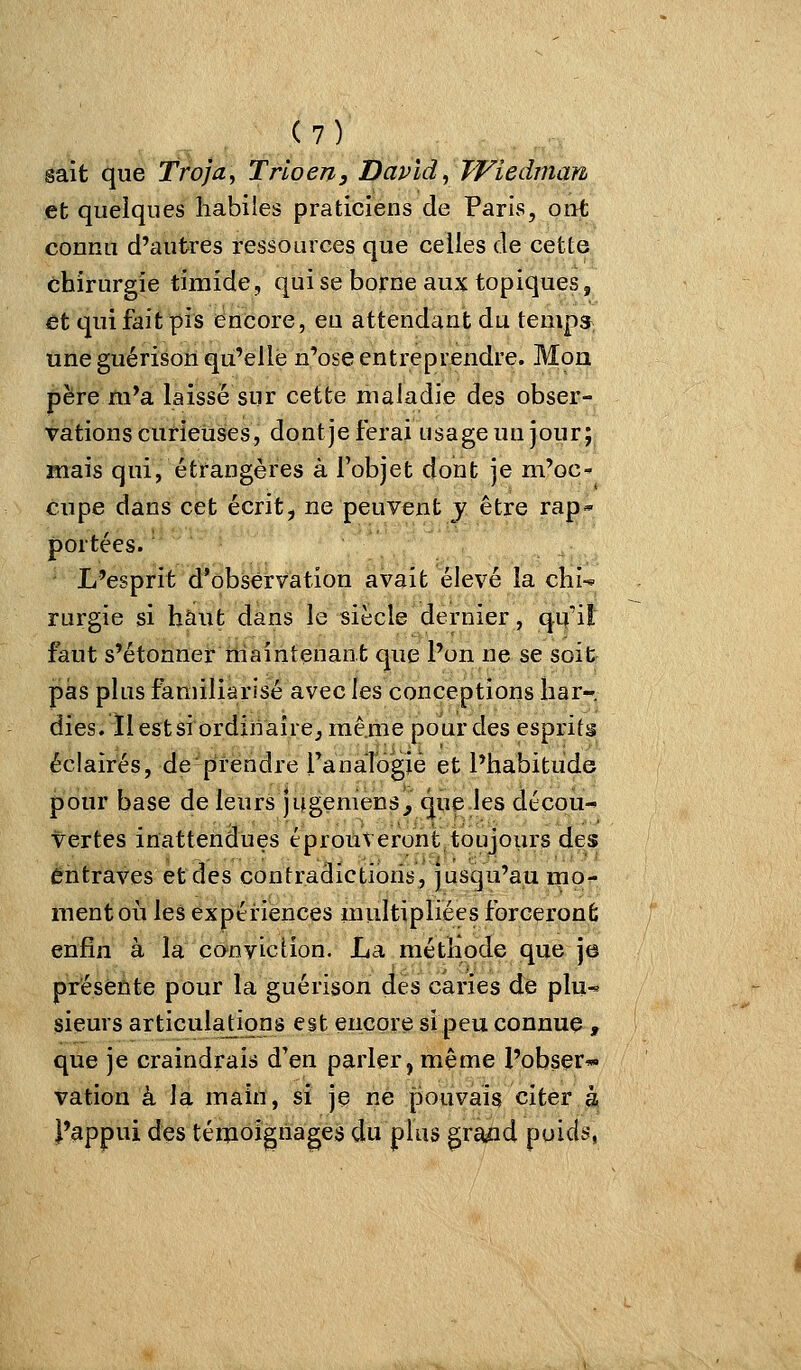 sait que Troja, Trio en, David ^ TViedmafi et quelques habiles praticiens de Paris, out connu d'autres ressources que celles de cette chirurgie timide, qui se borne aux topiques, Et qui fait pis encore, eu attendant du temps une guérison qu'elle n'ose entreprendre. Mon père m'a laissé sur cette maladie des obser- vations curieuses, dont je ferai usage un jour; mais qui, étrangères à l'objet dont je m'oC' cupe dans cet écrit, ne peuvent y être rap* portées. L'esprit d'observation avait élevé la chi-« rurgie si haut dans le siècle dernier, qu'il faut s'étonner maintenant que l'on ne se soit pas plus familiarisé avec les conceptions liar-, dies. ïlestsiordinairej même pour des esprits éclairés, de'prendre ranalogié et l'habitude pour base de leurs )ugemen3_, que les décou- vertes inattendues éprouveront toujours des entraves et des contradictions, jusqu'au mo- ment où les expériences multipliées forceront; enfin à la convie lion. La méthode que je présente pour la guérison des caries de plu-^ sieurs articulations est encore si peu connue, que je craindrais d'en parler, même l'obser* vation à la main, si je ne pouvais citer à l'appui des téinoignages du plus graad poids,