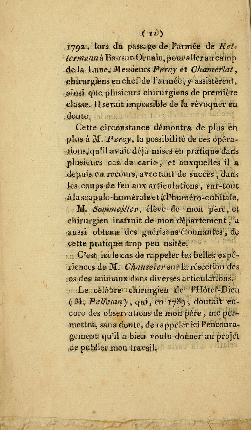 ( »2)) 1792, lors du passage de l*armée de Me'l-r lermann à Ba-rsur- Ornâin, jpo^ur aller au catn p de la Lune. Messieurs Fercy et Çhamerlat, chirurgiens en chef de rarniéé,y assistèrent, ainsi que, plusieurs chirurgiens de première classe. Userait impoasi'ble de lia révoquei* en doute, ' 'i Cette circoristance démontra de pîtîs ëh plus à M. Perny, la possibilité de ces opéra^ 'jionSyqu'il avait déjà ïîiiseé èh pratique dans plusieurs cass d@-earie', et auxquelles il a dejxu'is^^ e\tï, recours, avec tant de succès, dans ies coups de feu aux articulations, suï-tout •àlaseapuliO-'JkiméraIe^ebàl*huîïiéro-cubitale, M. SomïB&illçr, élève de mon père, et cllirurgier» ijostVuit dé mon département, a '^ussi obtem* des guérisons^étoiinantés^ dç cette pïaitqjte: trap peu usitée. C'est ici le;cas de rappeler les belles éxpé- xiences de M. Chaiissier sur fo résection des OiS desi aïiintaus dans diverses articultftîbris. •j iLei .Eélèbi-ë'i'i cliirurgieii' idé^' PHiôiteF-Bieu (• M, Pelïetan) , qtTji/e'n'iySg, doutait en- core des observations de mdri'pèré, me per- mettrai, sans do-ute, de rappeler ici Fencoura-^ gement^^ qu'il a bien voulu doQ-nçr au projé(; de pubiliei/iîïoa travail.