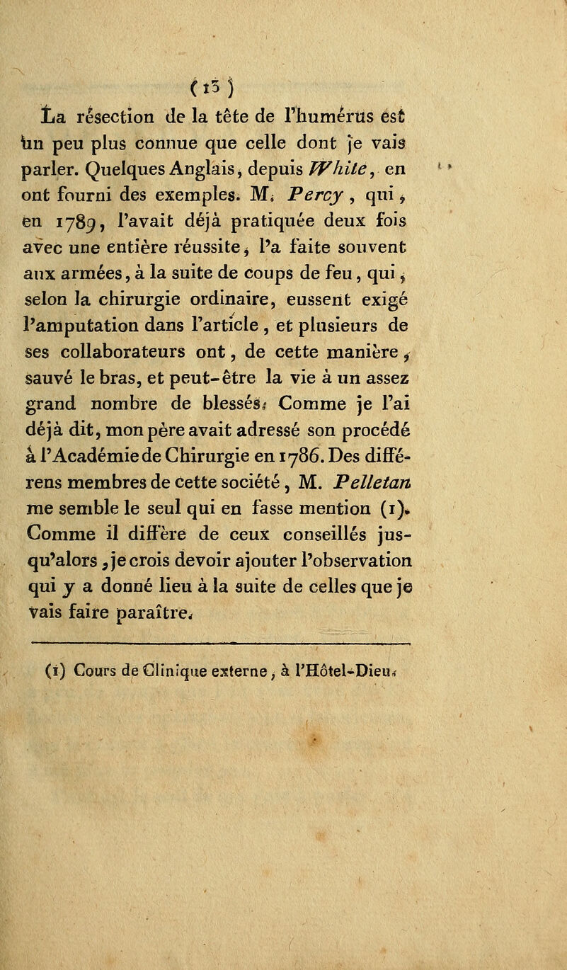 (î5j Îjsl résection de la tête de l'iiumértis est hu peu plus connue que celle dont je vaîâ parler. Quelques Anglais, depuis White, en ont fourni des exemples. Mi Percy , qui ^ en 1789, l'avait déjà pratiquée deux fois avec une entière réussite ^ l'a faite souvent aux armées, à la suite de coups de feu, qui j selon la chirurgie ordinaire, eussent exigé l'amputation dans Farticle, et plusieurs de ses collaborateurs ont, de cette manière ^ sauvé le bras, et peut-être la vie à un assez grand nombre de blessés*» Comme je l'ai déjà dit, mon père avait adressé son procédé à l'Académie de Chirurgie en 1786. Des diffé- rens membres de Cette société, M. Pelletan me semble le seul qui en fasse mention (i)* Comme il diffère de ceux conseillés jus- qu'alors 5 je crois devoir ajouter l'observation qui y a donné lieu à la suite de celles que je vais faire paraître,f (i) Cours de Clinique externe, à l'Hôtel-Dieu^