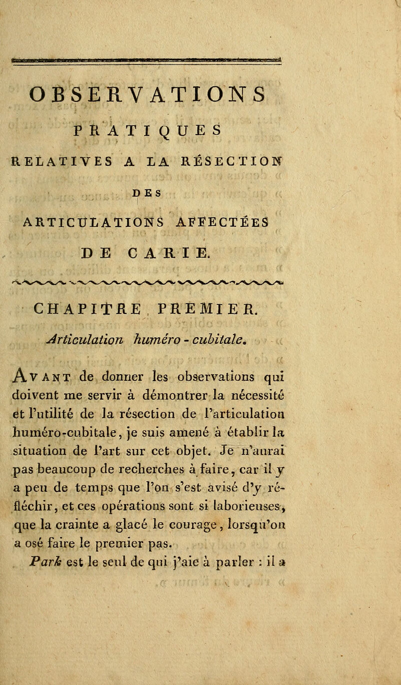 OBSERVATIONS P R À TIQUES RELATIVES A LA RÉSECTION DES ARTICULATIONS AFFECTÉES DE CARIE. CHAPITRE, PREMIER. Articulation hwnéro - cubitale^ Avant de donner les observations qui doivent me servir à démontrer la nécessité et Futilité de la résection de l'articulation liunléro-cubitale, je suis amené à établir la situation de l'art sur cet objet. Je n'aurai pas beaucoup de recherches à faire, car il y a peu de temps que l'on s'est avisé d'y ré- fléchir, et ces opérations sont si laborieuses^ que la crainte a glacé le courage, lorsqu'on a osé faire le premier pas. Park est le seul de qui j'aie à parler : il a