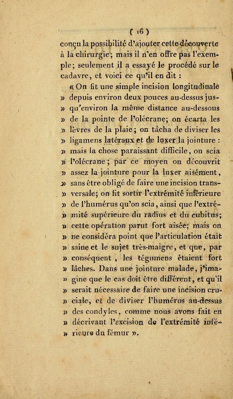 conçu la possilpilité d'ajouter cette découverte à la chirurgie ; mais il n'en offre pas l'exem- ple ; seulement il a essayé le procédé sur lé cadavre, et voici ce qu'il en dit t (H On fit une simple incision longitudinale » depuis environ deux pouces au-dessus jus- )) qu^environ la même distance au-dessous )) de la pointe de l'olécrane; on écarta les 3) lèvres de la plaie ; on tâcha de diviser les 5) ligamens latéraux et de luxer la jointure : » mais la chose paraissant difficile, on scia » l'olécrane ; par ce raojen on découvrit 5) assez la jointure pour la luxer aisément, j) sans être obligé de faire une incision trans- » versale; on fit sortir l'extrémité inférieure » de l'humérus qu'on scia, ainsi que l'extré- » mité supérieure du radius et du cubitus; » cette opération parut fort aisée; mais on » ne considéra point que Particulation était » saine et le sujet très-maigre, et que, par » conséquent , les tégumens étaient fort » lâches. Dans une jointure malade, j'ima* 3> gine que le cas doit être différent, et qu'il » serait nécessaire de faire une incision cru- » ciaîe, et de diviser l'humérus au-dessus » des condjles, comme nous avons fait en » décrivant l'excision de l'extrémité infé-* » rieur© du fémur »,