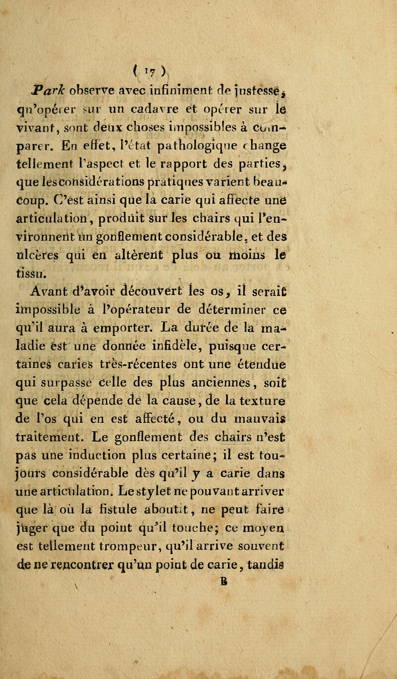 Park observe avec infiniment die jnstessëi qn'opérer sur un cadavre et opt-rer sur le vivant, sont deux choses impossibles à Com- pare r. En effet, l'état pathologique rhange tellement Taspect et le rapport des parties j que les considérations pratiques varient beau- Coup. C'est ainsi que la carie qui affecte une articulation, produit sur les chairs qui Teu- vironnerit un gonflement considérable, et deâ ulcères qui en altèreiit plus ôti ttiôius le tissu. Avant d^avôir découvert les os, il serait impossible à l'opérateur de déterminer ce qu'il aura à emporter. La durée de la ma^ ladie est une donnée infidèle, puisque Cer- taines caries très-récentes ont une étendue qui surpasse Celle des plus anciennes, soifc que cela dépende dé la cause, de la texture de Tos qui en est àfFecté, ou du mauvais traitement. Le gonflement des chairs n'est pas une induction plus certaine; il est tou^ jours considérable dès qu'il y a carie dans unearticuJationi Le stylet ne pouvant arriver que là où la fistule aboutit, ne peut faire jiîger que du point qu^il touche; ce mojen est tellement trompeur, qu'il arrive souvent de ne rencontrer qu'un point de carie, tandis B