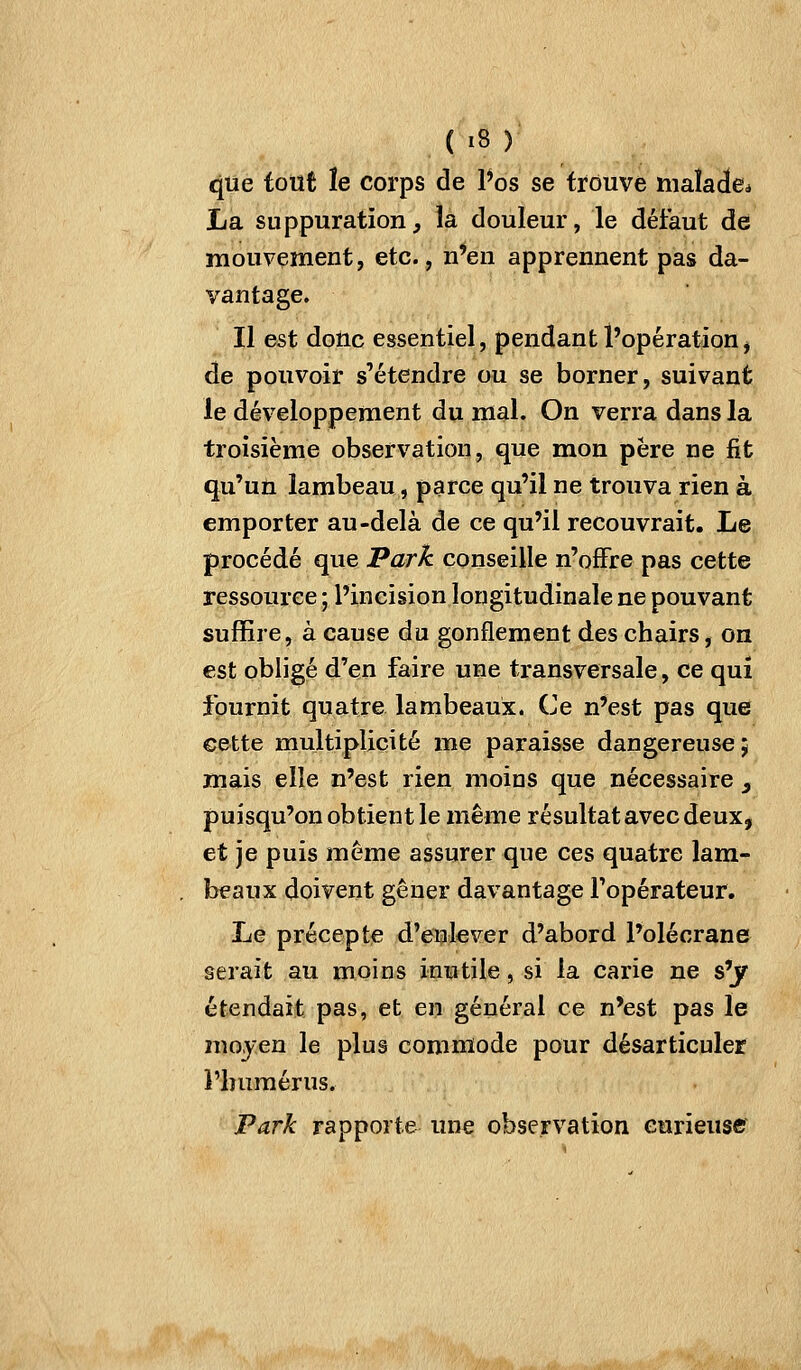 <|ue tout ïe corps de Pos se trouve malade* La suppuration, la douleur, le défaut de mouvement, etc., n*eu apprennent pas da- vantage. Il est donc essentiel, pendant l'opération, de pouvoir s'étendre ou se borner, suivant le développement du mal. On verra dans la troisième observation, que mon père ne fit qu'un lambeau, parce qu'il ne trouva rien à emporter au-delà de ce qu'il recouvrait. Le procédé que ^ark conseille n'offre pas cette ressource ; l'incision longitudinale ne pouvant suffire, à cause du gonflement des chairs, on est obligé d'en faire une transversale, ce qui fournit quatre lambeaux. Ce n'est pas que G&tte multiplicité me paraisse dangereuse; mais elle n'est rien moins que nécessaire y puisqu'on obtient le même résultat avec deux, et je puis même assurer que ces quatre lam- beaux doivent gêner davantage l'opérateur. Le précepte d'enlever d'abord l'olécrane serait au moins inutile, si la carie ne s'jr étendait pas, et en général ce n'est pas le mo^-en le plus commode pour désarticuler i'iniraérus. Park rapporte une observation curieuse