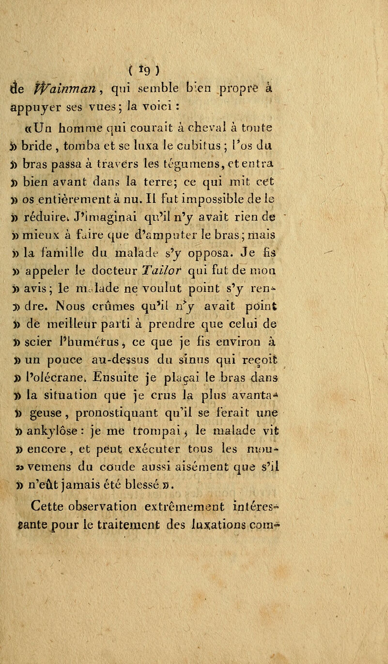 ( t9) de Pp'ainman, qui semble bien propre à appuyer ses vues ; la voici : «Un homme qui courait à chevai à toute 5) bride , tomba et se luxa le cubitus ; l*os du 5) bras passa à travers les tégumeDs, et entra t) bien avant dans la terre; ce qui mit cet )) os entièrement à nu. Il fut impossible de le )) réduiret J'imaginai qu'il n'y avait rien de )) mieux à faire que d'amputer le bras; riiais » la famille du malade s'y opposa. Je fis )) appeler le docteur Tailot qui fut de mou » avis; le niclade ne voulut point s'y ren^ 3) dre. Nous crûmes qu*il n^y avait point )> dé meilleur parti à prendre que celui de » scier Pbumttus ^ ce que je fis environ à )) un pouce au-dessus du sinus qui reeoifc j) l'olécranci Ensuite je plaçai le bras dans fi la situation qiie je crus la plus avanta-* )) geuse, pronostiquant qu'il se ferait une » ankylôse : je me trompai ^ le malade vit î) encore , et peut exécuter tous les mou- j> vemens du coude aussi aisément que s'il » n'eût jamais été blessé ». Cette observation extrêmement intéres- fiante pour le traitement des luxations cora«