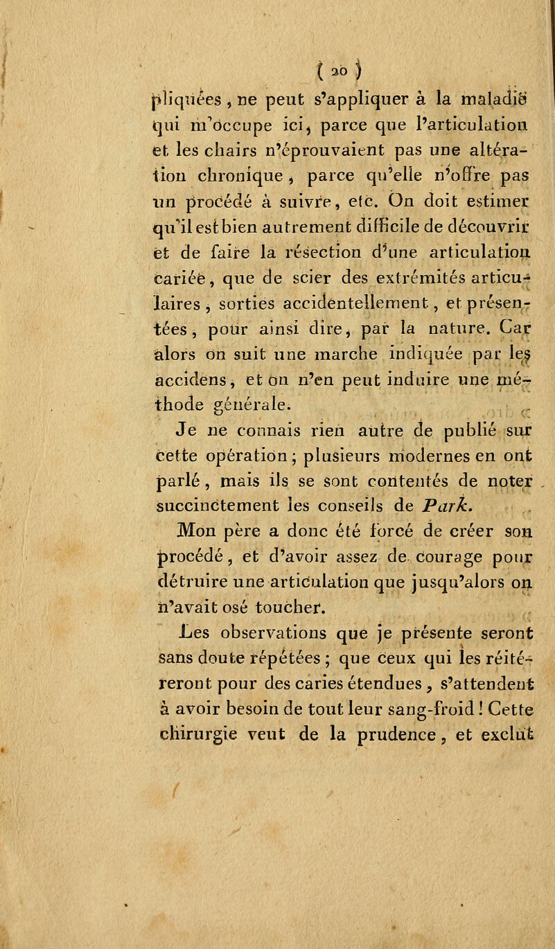 |>liqîïees , ne peut s'appliquer à la maladie qui m'occupe ici^ parce que l'articulation et les chairs n'éprouvaient pas une altéra- tion chronique , parce qu'elie n'offre pas un procédé à suivre, etc. On doit estimer qu'ail est bien autrement difficile de découvrir et de faire la résection d'une articulatiop. cariée, que de scier des extrémités articu- laires , sorties accidentellement, et présen- tées , polir ainsi dire, par la nature. Car alors on suit une marche indiquée par le^ accidens, et on n'en peut induire une mé-f thode générale. Je ne connais rien autre de publié sur cette opération ; plusieurs rriodernes en ont parlé, mais ils se sont contentés de noter succinctement les conseils de Park. Mon père a donc été forcé de créer son J)rocédé, et d'avoir assez de courage pour détruire une articulation que jusqu'alors on n'avait osé toucher. Les observations que je présente seront sans doute répétées ; que ceux qui les réité- reront pour des caries étendues, s'attendent à avoir besoin de tout leur sang-froid ! Cette chirurgie veut de la prudence, et exclùÈ