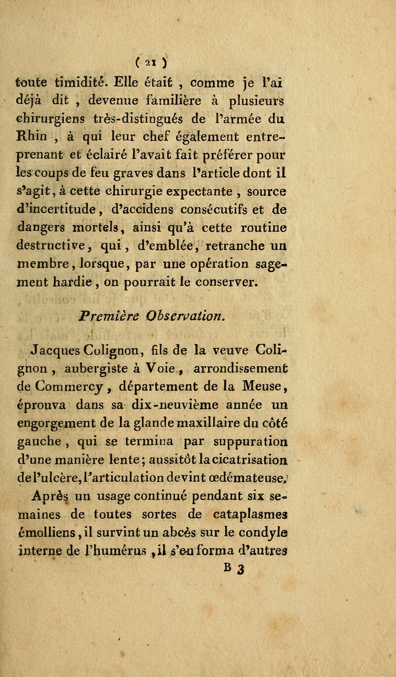 toute timidité. Elle était , comme je l'ai déjà dit , devenue familière à plusieurs chirurgiens très-distingués de l'armée du Rhin , à qui leur chef également entre- prenant et éclairé Pavait fait préférer pour les coups de feu graves dans l'article dont il s'agit, à cette chirurgie expectante , source d'incertitude, d'accidens consécutifs et de dangers mortels, ainsi qu'à cette routine destructive, qui, d'emblée, retranche un membre, lorsque, par une opération sage- ment hardie , on pourrait le conserver. Première Obsen^ation. Jacques Colignon, fils de la veuve Goli- gnon , aubergiste à Voie , arrondissement de Commercy, département de la Meuse, éprouva dans sa dix-neuvième année un engorgement de la glande maxillaire du côté gauche , qui se termina par suppuration d'une manière lente; aussitôt la cicatrisation de l'ulcère, l^articulation devint œdémateuse; Après un usage continué pendant six se- maines de toutes sortes de cataplasmes émoUiens, il survint un abcès sur le condyle interne de l'humérus ,il i'eii forma d'autres B3