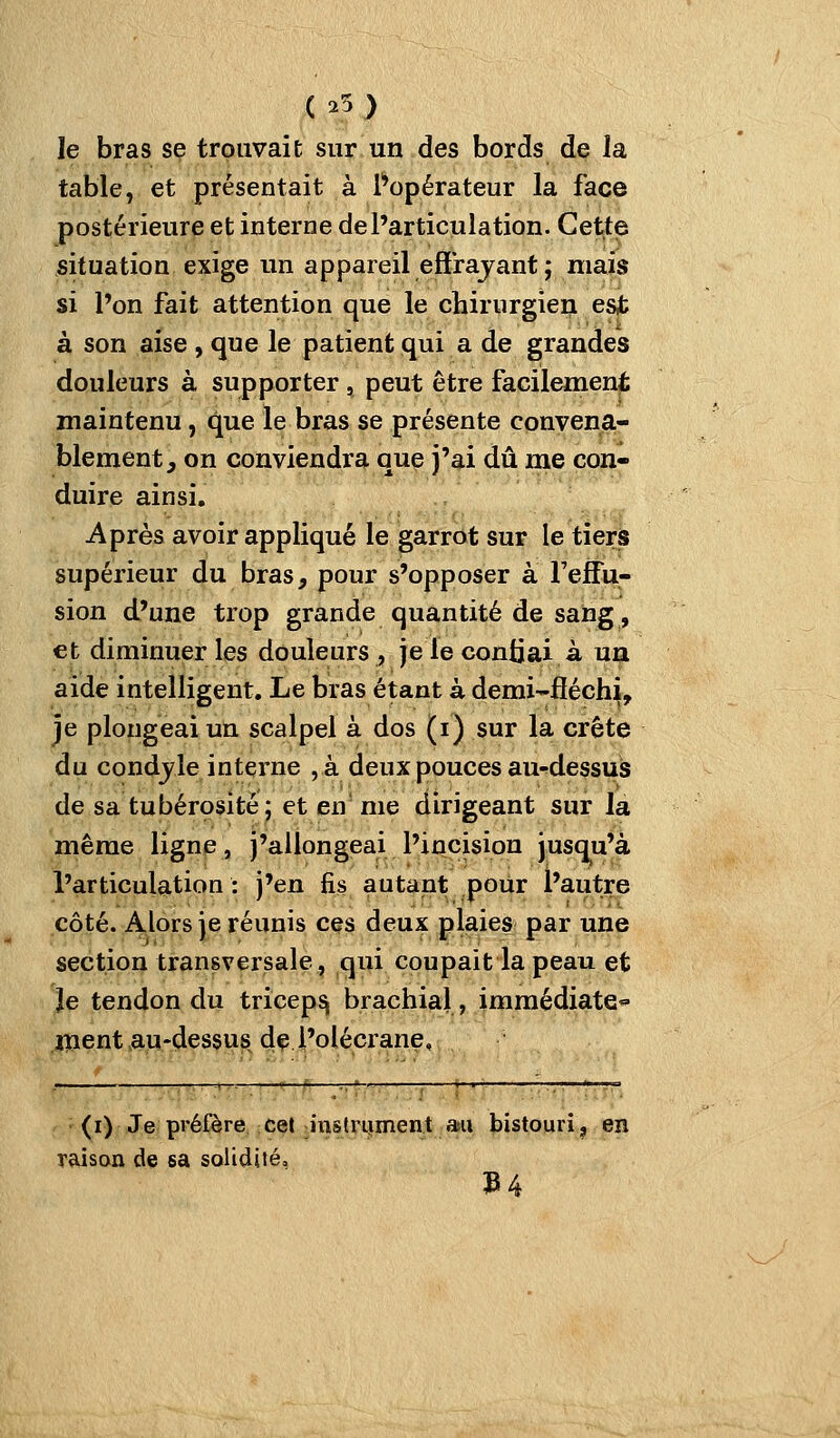 ( ^5 ) le bras se trouvait sur un des bords de la table, et présentait à Popérateur la face postérieure et interne désarticulation. Cette situation exige un appareil effrajant ; mais si l'on fait attention que le chirurgien est à son aise , que le patient qui a de grandes douleurs à supporter, peut être facilement maintenu, que le bras se présente convena- blement, on conviendra que j'ai dû me con- duire ainsi. Après avoir appliqué le garrot sur le tiers supérieur du bras, pour s'opposer à reffu- sion d'une trop grande quantité de sang, et diminuer les douleurs , jelecontjai à un aide intelligent. Le bras étant à demi-fiéchi, je plongeai un scalpel à dos (i) sur la crête du condjle interne ,à deux pouces au-^dessus de sa tubérosité; et en me dirigeant sur la même ligne, j'allongeai l'incision jusqu'à l'articulation: j'en fis autant pour l'autre côté. Alors je réunis ces deux plaies par une section transversale, qui coupait la peau et Je tendon du triceps brachial, immédiate ïiaent .aju-dessiis dç i'olécrane. (i) Je préfère, cçt îinstrijinent au bistouri ^ en raisan de sa solidité, 3B4